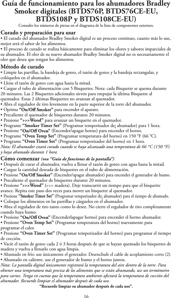 1Guía de funcionamiento para los ahumadores Bradley Smoker digitales (BTDS76P, BTDS76CE-EU, BTDS108P y BTDS108CE-EU)Consulte los números de piezas en el diagrama de la lista de componentes externos.Curado y preparación para usartEl curado del ahumador Bradley Smoker digital es un proceso continuo, cuanto más lo use,mejor será el sabor de los alimentos.tEl proceso de curado se realiza básicamente para eliminar los olores y sabores imparciales desu ahumador. El olor de su nuevo ahumador Bradley Smoker digital no es necesariamente elolor que desea que tengan los alimentos.Método de curadotLimpie las parrillas, la bandeja de goteo, el tazón de goteo y la bandeja rectangular, ycolóquelos en el ahumador.tLlene el tazón de goteo con agua hasta la mitad.tCargue el tubo de alimentación con 5 Bisquettes. Nota: cada Bisquette se quema durante20 minutos. Las 2 Bisquettes adicionales sirven para empujar la última Bisquette alquemador. Estas 2 últimas Bisquettes no avanzan al quemador.tAbra el regulador de tiro levemente en la parte superior de la torre del ahumador.tOprima  para encender el aparato.tPrecaliente el quemador de bisquettes durante 20 minutos.tPresione “&gt;&gt;&gt;Wood” para avanzar un bisquette en el quemador.tPrograme “Smoker Timer Set” (Programar temporizador de¡ ahumador) para 1 hora.tPresione  (Encender/apagar horno) para encender el horno.tPrograme “Oven Temp Set” (Programar temperatura del horno) en 150 °F (66 °C).tPrograme “Oven Timer Set” (Programar temporizador del horno) en 1 hora.Nota: El ahumador estará curado cuando se haya alcanzado una temperatura de 66 °C (150 °F)y haya ahumado durante 1 hora.Cómo comenzar (vea “Guía de funcíones de la pantalla”)tDespués de curar el ahumador, vuelva a llenar el tazón de goteo con agua hasta la mitad.tCargue la cantidad deseada de bisquettes en el tubo de alimentación.tPresione  (Encender/apagar ahumador) para encender el generador de humo.tPrecaliente el quemador de bisquettes durante 20 minutos.tPresione “&gt;&gt;&gt;Wood” (&gt;&gt;&gt; madera). Deje transcurrir un tiempo para que el bisquetteavance. Repita este paso dos veces para mover un bisquette al quemador.tPresione “Smoker Timer Set” (Programar temporizador de¡ ahumador) para el tiempo de ahumado.tColoque los alimentos en las parrillas y cárguelos en el ahumador.tAbra el regulador de tiro tanto como lo desee. No cierre el regulador de tiro completamentecuando haya humo.tPresione (Encenderlapagar horno) para encender el horno ahumador.tPresione “Oven Temp Set” (Programar temperatura del horno) nuevamente paraprogramar el calor.tPresione “Oven Timer Set” (Programar temporizador del horno) para programar el tiempode cocción.tVacíe el tazón de goteo cada 2 ó 3 horas después de que se hayan quemado los bisquettes demadera y vuelva a llenarlo con agua limpia.tAhumado en frío: use únicamente el generador. Desenchufe el cable de acoplamiento corto (2).tAhumado en caliente. use el generador de humo y el horno juntos.Nota: La pantalla digital únicamente registrará la temperatura del aire dentro de la torre. Paraobtener una temperatura más precisa de los alimentos que se están ahumando, use un termómetropara carnes. Tenga en cuenta que la temperatura ambiente afectará la temperatura de cocción delahumador. Recuerde limpiar el ahumador después de cada uso.“Recuerde limpiar su ahumador después de cada uso”.