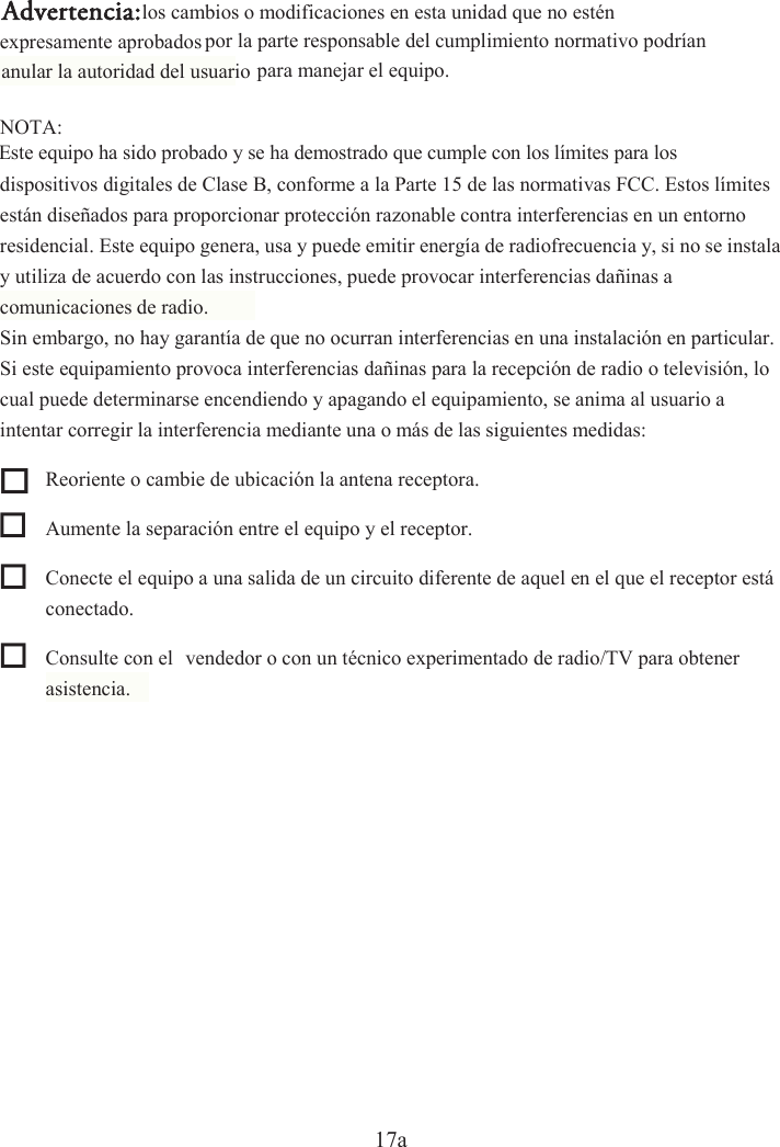 17a dispositivos digitales de Clase B, conforme a la Parte 15 de las normativas FCC. Estos límites están diseñados para proporcionar protección razonable contra interferencias en un entorno y utiliza de acuerdo con las instrucciones, puede provocar interferencias dañinas a Si este equipamiento provoca interferencias dañinas para la recepción de radio o televisión, lo cual puede determinarse encendiendo y apagando el equipamiento, se anima al usuario a  Reoriente o cambie de ubicación la antena receptora.   Aumente la separación entre el equipo y el receptor.   Conecte el equipo a una salida de un circuito diferente de aquel en el que el receptor está conectado.   Consulte con el  vendedor o con un técnico experimentado de radio/TV para obtener asistencia.  para manejar el equipo. residencial. Este equipo genera, usa y puede emitir energía de radiofrecuencia y, si no se instala comunicaciones de radio. Sin embargo, no hay garantía de que no ocurran interferencias en una instalación en particular. intentar corregir la interferencia mediante una o más de las siguientes medidas: Advertencia:NOTA:Este equipo ha sido probado y se ha demostrado que cumple con los límites para los los cambios o modificaciones en esta unidad que no estén expresamente aprobados por la parte responsable del cumplimiento normativo podrían anular la autoridad del usuario 