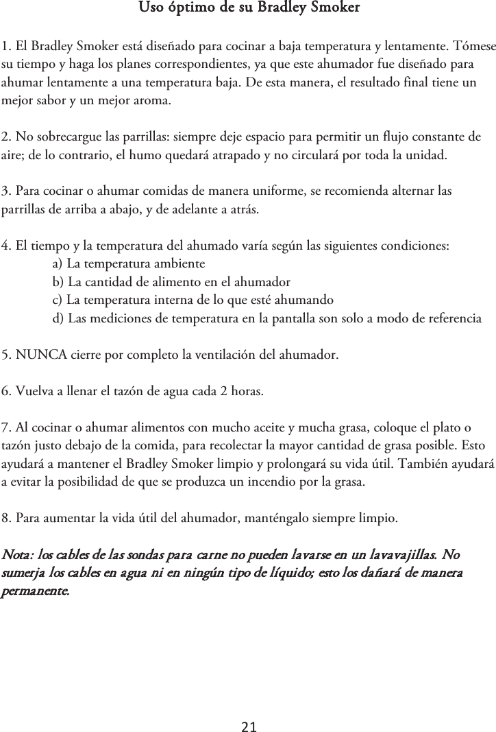 21 Uso óptimo de su Bradley Smoker 1. El Bradley Smoker está diseñado para cocinar a baja temperatura y lentamente. Tómesesu tiempo y haga los planes correspondientes, ya que este ahumador fue diseñado para ahumar lentamente a una temperatura baja. De esta manera, el resultado final tiene un mejor sabor y un mejor aroma. 2. No sobrecargue las parrillas: siempre deje espacio para permitir un flujo constante deaire; de lo contrario, el humo quedará atrapado y no circulará por toda la unidad. 3. Para cocinar o ahumar comidas de manera uniforme, se recomienda alternar lasparrillas de arriba a abajo, y de adelante a atrás. 4. El tiempo y la temperatura del ahumado varía según las siguientes condiciones:a) La temperatura ambienteb) La cantidad de alimento en el ahumadorc) La temperatura interna de lo que esté ahumandod) Las mediciones de temperatura en la pantalla son solo a modo de referencia5. NUNCA cierre por completo la ventilación del ahumador.6. Vuelva a llenar el tazón de agua cada 2 horas.7. Al cocinar o ahumar alimentos con mucho aceite y mucha grasa, coloque el plato otazón justo debajo de la comida, para recolectar la mayor cantidad de grasa posible. Esto ayudará a mantener el Bradley Smoker limpio y prolongará su vida útil. También ayudará a evitar la posibilidad de que se produzca un incendio por la grasa. 8. Para aumentar la vida útil del ahumador, manténgalo siempre limpio.Nota: los cables de las sondas para carne no pueden lavarse en un lavavajillas. No sumerja los cables en agua ni en ningún tipo de líquido; esto los dañará de manera permanente. 