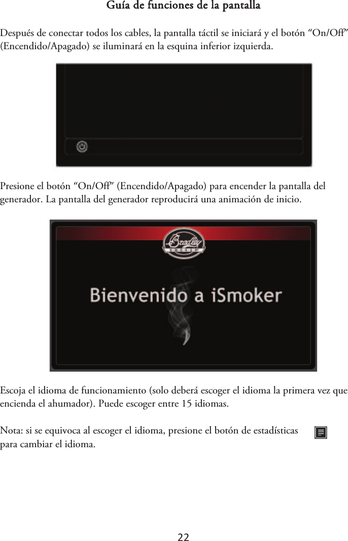 22 Guía de funciones de la pantalla Después de conectar todos los cables, la pantalla táctil se iniciará y el botón “On/Off” (Encendido/Apagado) se iluminará en la esquina inferior izquierda. Presione el botón “On/Off” (Encendido/Apagado) para encender la pantalla del generador. La pantalla del generador reproducirá una animación de inicio. Escoja el idioma de funcionamiento (solo deberá escoger el idioma la primera vez que encienda el ahumador). Puede escoger entre 15 idiomas. Nota: si se equivoca al escoger el idioma, presione el botón de estadísticas para cambiar el idioma. 