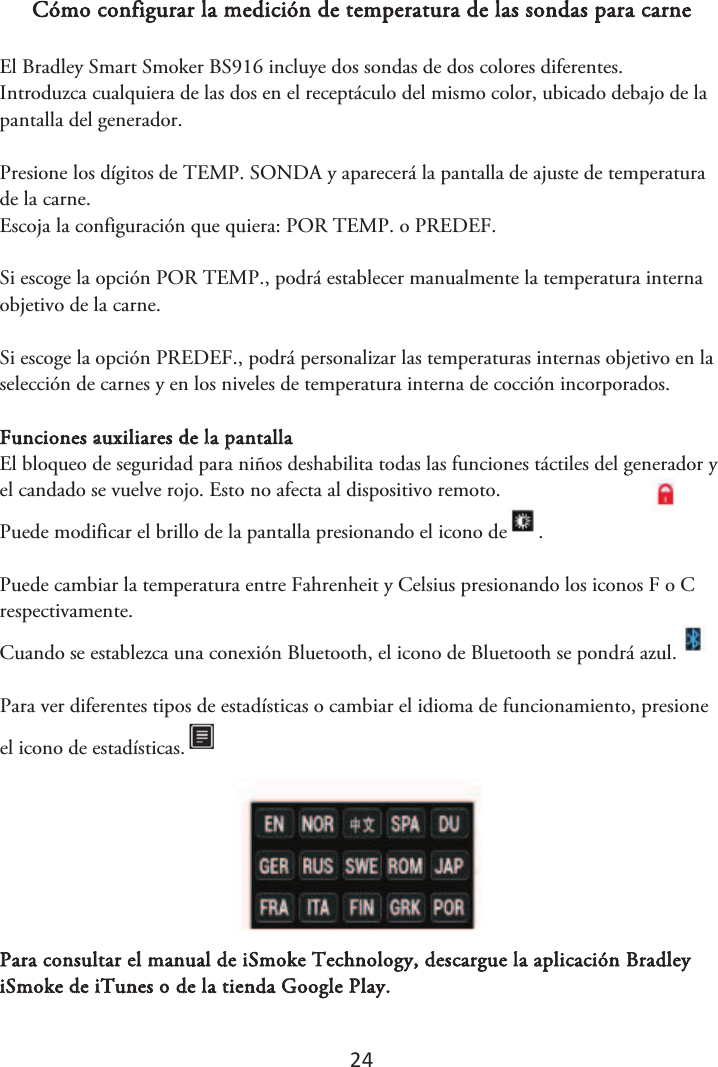 24 Cómo configurar la medición de temperatura de las sondas para carne El Bradley Smart Smoker BS916 incluye dos sondas de dos colores diferentes. Introduzca cualquiera de las dos en el receptáculo del mismo color, ubicado debajo de la pantalla del generador.  Presione los dígitos de TEMP. SONDA y aparecerá la pantalla de ajuste de temperatura de la carne. Escoja la configuración que quiera: POR TEMP. o PREDEF.  Si escoge la opción POR TEMP., podrá establecer manualmente la temperatura interna objetivo de la carne. Si escoge la opción PREDEF., podrá personalizar las temperaturas internas objetivo en la selección de carnes y en los niveles de temperatura interna de cocción incorporados. Funciones auxiliares de la pantalla El bloqueo de seguridad para niños deshabilita todas las funciones táctiles del generador y el candado se vuelve rojo. Esto no afecta al dispositivo remoto.  Puede modificar el brillo de la pantalla presionando el icono de . Puede cambiar la temperatura entre Fahrenheit y Celsius presionando los iconos F o C respectivamente. Cuando se establezca una conexión Bluetooth, el icono de Bluetooth se pondrá azul. Para ver diferentes tipos de estadísticas o cambiar el idioma de funcionamiento, presione el icono de estadísticas.Para consultar el manual de iSmoke Technology, descargue la aplicación Bradley iSmoke de iTunes o de la tienda Google Play. 
