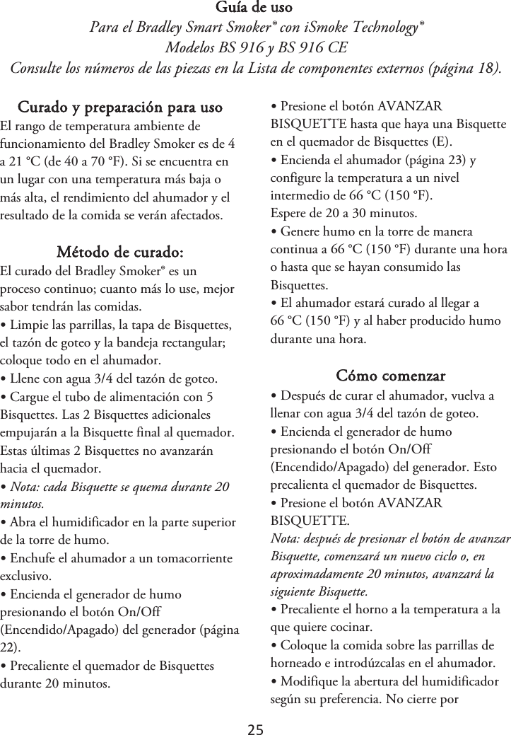 25 Guía de uso Para el Bradley Smart Smoker® con iSmoke Technology® Modelos BS 916 y BS 916 CE Consulte los números de las piezas en la Lista de componentes externos (página 1). Curado y preparación para uso El rango de temperatura ambiente de funcionamiento del Bradley Smoker es de 4 a 21 °C (de 40 a 70 °F). Si se encuentra en un lugar con una temperatura más baja o más alta, el rendimiento del ahumador y el resultado de la comida se verán afectados. Método de curado: El curado del Bradley Smoker® es un proceso continuo; cuanto más lo use, mejor sabor tendrán las comidas. •Limpie las parrillas, la tapa de Bisquettes,el tazón de goteo y la bandeja rectangular; coloque todo en el ahumador. •Llene con agua 3/4 del tazón de goteo.•Cargue el tubo de alimentación con 5Bisquettes. Las 2 Bisquettes adicionales empujarán a la Bisquette final al quemador. Estas últimas 2 Bisquettes no avanzarán hacia el quemador. •Nota: cada Bisquette se quema durante 20minutos. •Abra el humidificador en la parte superiorde la torre de humo. •Enchufe el ahumador a un tomacorrienteexclusivo. •Encienda el generador de humopresionando el botón On/Off (Encendido/Apagado) del generador (página 2). •Precaliente el quemador de Bisquettesdurante 20 minutos. •Presione el botón AVANZARBISQUETTE hasta que haya una Bisquette en el quemador de Bisquettes (E). •Encienda el ahumador (página 2) yconfigure la temperatura a un nivel intermedio de 66 °C (150 °F). Espere de 20 a 30 minutos. •Genere humo en la torre de maneracontinua a 66 °C (150 °F) durante una hora o hasta que se hayan consumido lasBisquettes. •El ahumador estará curado al llegar a66 °C (150 °F) y al haber producido humo durante una hora. Cómo comenzar •Después de curar el ahumador, vuelva allenar con agua 3/4 del tazón de goteo. •Encienda el generador de humopresionando el botón On/Off (Encendido/Apagado) del generador. Esto precalienta el quemador de Bisquettes. •Presione el botón AVANZARBISQUETTE. Nota: después de presionar el botón de avanzar Bisquette, comenzará un nuevo ciclo o, en aproximadamente 20 minutos, avanzará la siguiente Bisquette. •Precaliente el horno a la temperatura a laque quiere cocinar. •Coloque la comida sobre las parrillas dehorneado e introdúzcalas en el ahumador. •Modifique la abertura del humidificadorsegún su preferencia. No cierre por 