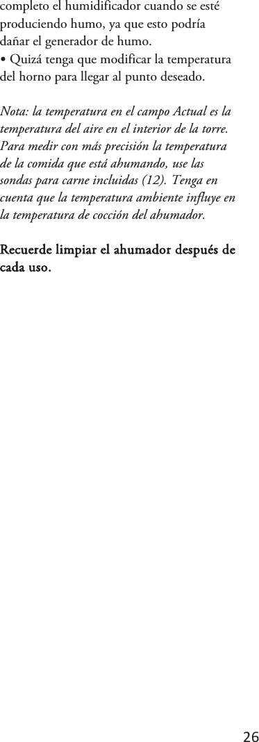 26 completo el humidificador cuando se esté produciendo humo, ya que esto podría dañar el generador de humo. •Quizá tenga que modificar la temperaturadel horno para llegar al punto deseado. Nota: la temperatura en el campo Actual es la temperatura del aire en el interior de la torre. Para medir con más precisión la temperatura de la comida que está ahumando, use las sondas para carne incluidas (12). Tenga en cuenta que la temperatura ambiente influye en la temperatura de cocción del ahumador. Recuerde limpiar el ahumador después de cada uso. 