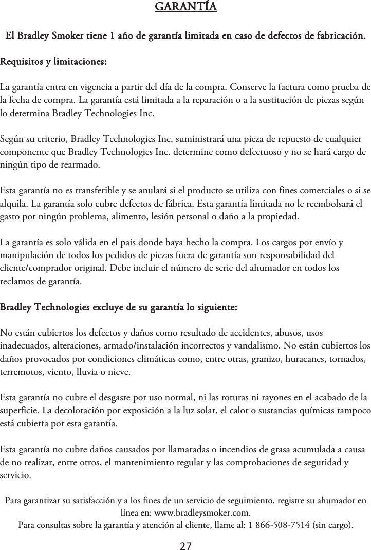 27 GARANTÍA El Bradley Smoker tiene 1 año de garantía limitada en caso de defectos de fabricación. Requisitos y limitaciones: La garantía entra en vigencia a partir del día de la compra. Conserve la factura como prueba de la fecha de compra. La garantía está limitada a la reparación o a la sustitución de piezas según lo determina Bradley Technologies Inc. Según su criterio, Bradley Technologies Inc. suministrará una pieza de repuesto de cualquier componente que Bradley Technologies Inc. determine como defectuoso y no se hará cargo de ningún tipo de rearmado. Esta garantía no es transferible y se anulará si el producto se utiliza con fines comerciales o si se alquila. La garantía solo cubre defectos de fábrica. Esta garantía limitada no le reembolsará el gasto por ningún problema, alimento, lesión personal o daño a la propiedad. La garantía es solo válida en el país donde haya hecho la compra. Los cargos por envío y manipulación de todos los pedidos de piezas fuera de garantía son responsabilidad del cliente/comprador original. Debe incluir el número de serie del ahumador en todos los reclamos de garantía. Bradley Technologies excluye de su garantía lo siguiente: No están cubiertos los defectos y daños como resultado de accidentes, abusos, usos inadecuados, alteraciones, armado/instalación incorrectos y vandalismo. No están cubiertos los daños provocados por condiciones climáticas como, entre otras, granizo, huracanes, tornados, terremotos, viento, lluvia o nieve. Esta garantía no cubre el desgaste por uso normal, ni las roturas ni rayones en el acabado de la superficie. La decoloración por exposición a la luz solar, el calor o sustancias químicas tampoco está cubierta por esta garantía. Esta garantía no cubre daños causados por llamaradas o incendios de grasa acumulada a causa de no realizar, entre otros, el mantenimiento regular y las comprobaciones de seguridad y servicio.  Para garantizar su satisfacción y a los fines de un servicio de seguimiento, registre su ahumador en línea en: www.bradleysmoker.com. Para consultas sobre la garantía y atención al cliente, llame al: 1 866-508-7514 (sin cargo). 