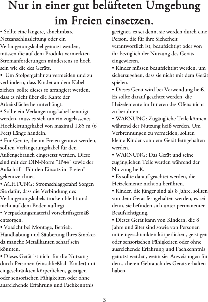 3 Nur in einer gut belüfteten Umgebung im Freien einsetzen.• Sollte eine längere, abnehmbareNetzanschlussleitung oder ein Verlängerungskabel genutzt werden, müssen die auf dem Produkt vermerkten Stromanforderungen mindestens so hoch sein wie die des Geräts.  • Um Stolpergefahr zu vermeiden und zuverhindern, dass Kinder an dem Kabel ziehen, sollte dieses so arrangiert werden, dass es nicht über die Kante der Arbeitsfläche herunterhängt. • Sollte ein Verlängerungskabel benötigtwerden, muss es sich um ein zugelassenes Hochleistungskabel von maximal 1,85 m (6 Feet) Länge handeln. • Für Geräte, die im Freien genutzt werden,sollten Verlängerungskabel für den Außengebrauch eingesetzt werden. Diese sind mit der DIN-Norm “IP44” sowie der Aufschrift “Für den Einsatz im Freien” gekennzeichnet. •ACHTUNG: Stromschlaggefahr! SorgenSie dafür, dass die Verbindung des Verlängerungskabels trocken bleibt und nicht auf dem Boden aufliegt. • Verpackungsmaterial vorschriftsgemäßentsorgen. • Vorsicht bei Montage, Betrieb,Handhabung und Säuberung Ihres Smoker, da manche Metallkanten scharf sein könnten. • Dieses Gerät ist nicht für die Nutzungdurch Personen (einschließlich Kinder) mit eingeschränkten körperlichen, geistigen oder sensorischen Fähigkeiten oder ohne ausreichende Erfahrung und Fachkenntnis geeignet, es sei denn, sie werden durch eine Person, die für ihre Sicherheit verantwortlich ist, beaufsichtigt oder von ihr bezüglich der Nutzung des Geräts eingewiesen.  • Kinder müssen beaufsichtigt werden, umsicherzugehen, dass sie nicht mit dem Gerät spielen.  • Dieses Gerät wird bei Verwendung heiß.Es sollte darauf geachtet werden, die Heizelemente im Inneren des Ofens nicht zu berühren. • WARNUNG: Zugängliche Teile könnenwährend der Nutzung heiß werden. Um Verbrennungen zu vermeiden, sollten kleine Kinder von dem Gerät ferngehalten werden. • WARNUNG: Das Gerät und seinezugänglichen Teile werden während der Nutzung heiß. • Es sollte darauf geachtet werden, dieHeizelemente nicht zu berühren. • Kinder, die jünger sind als 8 Jahre, solltenvon dem Gerät ferngehalten werden, es sei denn, sie befinden sich unter permanenter Beaufsichtigung. •Dieses Gerät kann von Kindern, die 8Jahre und älter sind sowie von Personen mit eingeschränkten körperlichen, geistigen oder sensorischen Fähigkeiten oder ohne ausreichende Erfahrung und Fachkenntnis genutzt werden, wenn sie  Anweisungen für den sicheren Gebrauch des Geräts erhalten haben,