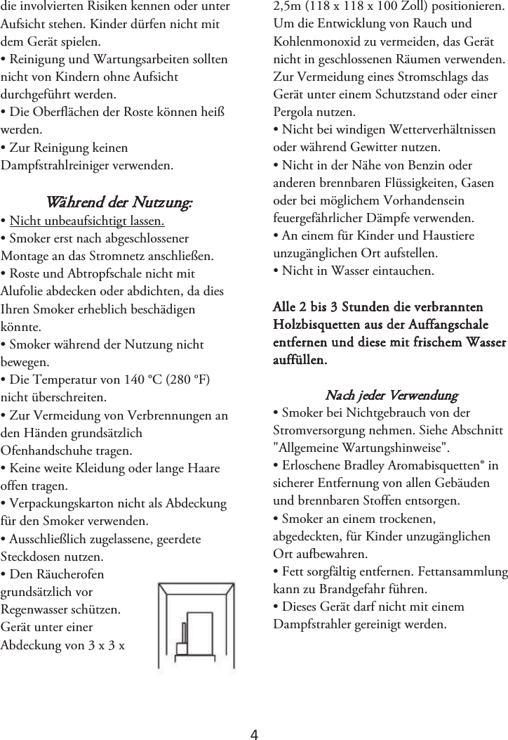 4 die involvierten Risiken kennen oder unter Aufsicht stehen. Kinder dürfen nicht mit dem Gerät spielen. • Reinigung und Wartungsarbeiten solltennicht von Kindern ohne Aufsicht durchgeführt werden. • Die Oberflächen der Roste können heißwerden. • Zur Reinigung keinenDampfstrahlreiniger verwenden. Während der Nutzung: • Nicht unbeaufsichtigt lassen.• Smoker erst nach abgeschlossenerMontage an das Stromnetz anschließen. • Roste und Abtropfschale nicht mitAlufolie abdecken oder abdichten, da dies Ihren Smoker erheblich beschädigen könnte.  • Smoker während der Nutzung nichtbewegen. •Die Temperatur von 140 °C (280 °F)nicht überschreiten. • Zur Vermeidung von Verbrennungen anden Händen grundsätzlich Ofenhandschuhe tragen. • Keine weite Kleidung oder lange Haareoffen tragen. • Verpackungskarton nicht als Abdeckungfür den Smoker verwenden. • Ausschließlich zugelassene, geerdeteSteckdosen nutzen. • Den Räucherofengrundsätzlich vor Regenwasser schützen.  Gerät unter einer Abdeckung von 3 x 3 x 2,5m (118 x 118 x 100 Zoll) positionieren. Um die Entwicklung von Rauch und Kohlenmonoxid zu vermeiden, das Gerät nicht in geschlossenen Räumen verwenden. Zur Vermeidung eines Stromschlags das Gerät unter einem Schutzstand oder einer Pergola nutzen. • Nicht bei windigen Wetterverhältnissenoder während Gewitter nutzen. • Nicht in der Nähe von Benzin oderanderen brennbaren Flüssigkeiten, Gasen oder bei möglichem Vorhandensein feuergefährlicher Dämpfe verwenden. • An einem für Kinder und Haustiereunzugänglichen Ort aufstellen. • Nicht in Wasser eintauchen.Alle 2 bis 3 Stunden die verbrannten Holzbisquetten aus der Auffangschale entfernen und diese mit frischem Wasser auffüllen. Nach jeder Verwendung • Smoker bei Nichtgebrauch von derStromversorgung nehmen. Siehe Abschnitt &quot;Allgemeine Wartungshinweise&quot;. • Erloschene Bradley Aromabisquetten® insicherer Entfernung von allen Gebäuden und brennbaren Stoffen entsorgen.  • Smoker an einem trockenen,abgedeckten, für Kinder unzugänglichen Ort aufbewahren. • Fett sorgfältig entfernen. Fettansammlungkann zu Brandgefahr führen. • Dieses Gerät darf nicht mit einemDampfstrahler gereinigt werden.