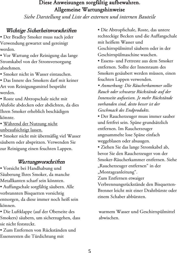 5 Diese Anweisungen sorgfältig aufbewahren. Allgemeine Wartungshinweise Siehe Darstellung und Liste der externen und internen Bauteile Wichtige Sicherheitsvorschriften • Der Bradley Smoker muss nach jederVerwendung gewartet und gereinigt werden. • Vor Wartung oder Reinigung das langeStromkabel von der Stromversorgung abnehmen. • Smoker nicht in Wasser eintauchen.• Das Innere des Smokers darf mit keinerArt von Reinigungsmittel besprüht werden. • Roste und Abtropschale nicht mitAlufolie abdecken oder abdichten, da dies Ihren Smoker erheblich beschädigen könnte.  • Während der Nutzung nichtunbeaufsichtigt lassen. • Smoker nicht mit übermäßig viel Wassersäubern oder abspritzen. Verwenden Sie zur Reinigung einen feuchten Lappen. Wartungsvorschriften • Vorsicht bei Handhabung undSäuberung Ihres Smoker, da manche Metallkanten scharf sein könnten. • Auffangschale sorgfältig säubern. Alleverbrannten Bisquetten vorsichtig entsorgen, da diese immer noch heiß sein können.  • Die Abtropfschale, Roste, das untererechteckige Becken und die Auffangschale mit heißem Wasser und Geschirrspülmittel säubern oder in der Geschirrspülmaschine waschen. • Essens- und Fettreste aus dem Smokerentfernen. Sollte der Innenraum des Smokers gesäubert werden müssen, einen feuchten Lappen verwenden. • Anmerkung: Die Räucherkammer sollteRauch oder schwarze Rückstände auf der Innenseite aufweisen. Je mehr Rückstände vorhanden sind, desto besser ist der Geschmack des Endprodukts. • Der Raucherzeuger muss immer sauberund fettfrei sein. Späne grundsätzlich entfernen. Im Raucherzeuger angesammelte lose Späne einfach weggeblasen oder absaugen.  • Ziehen Sie das lange Stromkabel ab,bevor Sie den Raucherzeuger von der Smoker-Räucherkammer entfernen. Siehe „Raucherzeuger entfernen“ in der „Montageanleitung“. Zum Entfernen etwaiger Verbrennungsrückstände den Bisquetten-Brenner leicht mit einer Drahtbürste oder einem Schaber abbürsten.• Die Luftklappe (auf der Oberseite desSmokers) säubern, um sicherzugehen, dass sie nicht feststeckt. • Zum Entfernen von Rückständen undEssensresten die Türdichtung mit warmem Wasser und Geschirrspülmittel abwischen. 