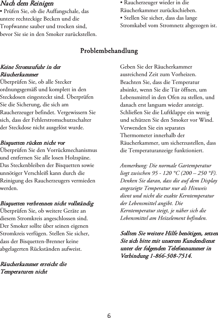 6 Nach dem Reinigen • Prüfen Sie, ob die Auffangschale, dasuntere rechteckige Becken und die Tropfwanne sauber und trocken sind, bevor Sie sie in den Smoker zurückstellen. • Raucherzeuger wieder in dieRäucherkammer zurückschieben. • Stellen Sie sicher, dass das langeStromkabel vom Stromnetz abgezogen ist. Problembehandlung Keine Stromzufuhr in derRäucherkammer Überprüfen Sie, ob alle Stecker ordnungsgemäß und komplett in den Steckdosen eingesteckt sind. Überprüfen Sie die Sicherung, die sich am Raucherzeuger befindet. Vergewissern Sie sich, dass der Fehlerstromschutzschalter der Steckdose nicht ausgelöst wurde. Bisquetten rücken nicht vor Überprüfen Sie den Vorrückmechanismus und entfernen Sie alle losen Holzspäne. Das Steckenbleiben der Bisquetten sowie unnötiger Verschleiß kann durch die Reinigung des Raucherzeugers vermieden werden. Bisquetten verbrennen nicht vollständig Überprüfen Sie, ob weitere Geräte an diesem Stromkreis angeschlossen sind. Der Smoker sollte über seinen eigenen Stromkreis verfügen. Stellen Sie sicher, dass der Bisquetten-Brenner keine abgelagerten Rückständen aufweist. Räucherkammer erreicht die Temperaturen nicht Geben Sie der Räucherkammer ausreichend Zeit zum Vorheizen. Beachten Sie, dass die Temperatur absinkt, wenn Sie die Tür öffnen, um Lebensmittel in den Ofen zu stellen, und danach erst langsam wieder ansteigt. Schließen Sie die Luftklappe ein wenig und schützen Sie den Smoker vor Wind. Verwenden Sie ein separates Thermometer innerhalb der Räucherkammer, um sicherzustellen, dass die Temperaturanzeige funktioniert.  Anmerkung: Die normale Gartemperatur liegt zwischen 95 - 120 °C (200 – 250 °F). Denken Sie daran, dass die auf dem Display angezeigte Temperatur nur als Hinweis dient und nicht die exakte Kerntemperatur der Lebensmittel angibt. Die Kerntemperatur steigt, je näher sich die Lebensmittel am Heizelement befinden. Sollten Sie weitere Hilfe benötigen, setzen Sie sich bitte mit unserem Kundendienst unter der folgenden Telefonnummer in Verbindung 1-866-508-7514. 