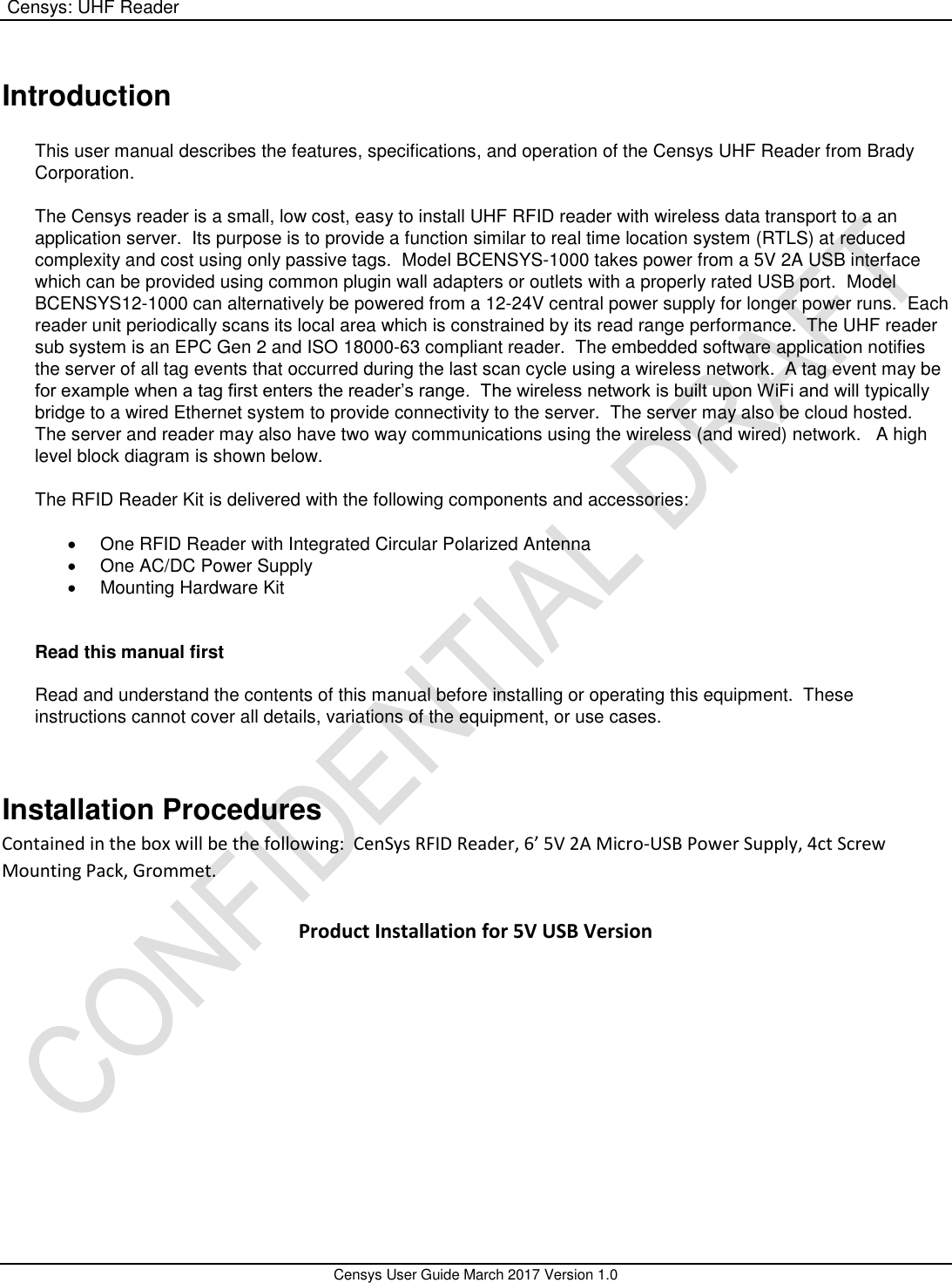  Censys: UHF Reader       Censys User Guide March 2017 Version 1.0  Introduction  This user manual describes the features, specifications, and operation of the Censys UHF Reader from Brady Corporation.  The Censys reader is a small, low cost, easy to install UHF RFID reader with wireless data transport to a an application server.  Its purpose is to provide a function similar to real time location system (RTLS) at reduced complexity and cost using only passive tags.  Model BCENSYS-1000 takes power from a 5V 2A USB interface which can be provided using common plugin wall adapters or outlets with a properly rated USB port.  Model BCENSYS12-1000 can alternatively be powered from a 12-24V central power supply for longer power runs.  Each reader unit periodically scans its local area which is constrained by its read range performance.  The UHF reader sub system is an EPC Gen 2 and ISO 18000-63 compliant reader.  The embedded software application notifies the server of all tag events that occurred during the last scan cycle using a wireless network.  A tag event may be for example when a tag first enters the reader’s range.  The wireless network is built upon WiFi and will typically bridge to a wired Ethernet system to provide connectivity to the server.  The server may also be cloud hosted.  The server and reader may also have two way communications using the wireless (and wired) network.   A high level block diagram is shown below.  The RFID Reader Kit is delivered with the following components and accessories:    One RFID Reader with Integrated Circular Polarized Antenna   One AC/DC Power Supply   Mounting Hardware Kit   Read this manual first  Read and understand the contents of this manual before installing or operating this equipment.  These instructions cannot cover all details, variations of the equipment, or use cases.     Installation Procedures Contained in the box will be the following:  CenSys RFID Reader, 6’ 5V 2A Micro-USB Power Supply, 4ct Screw Mounting Pack, Grommet. Product Installation for 5V USB Version 