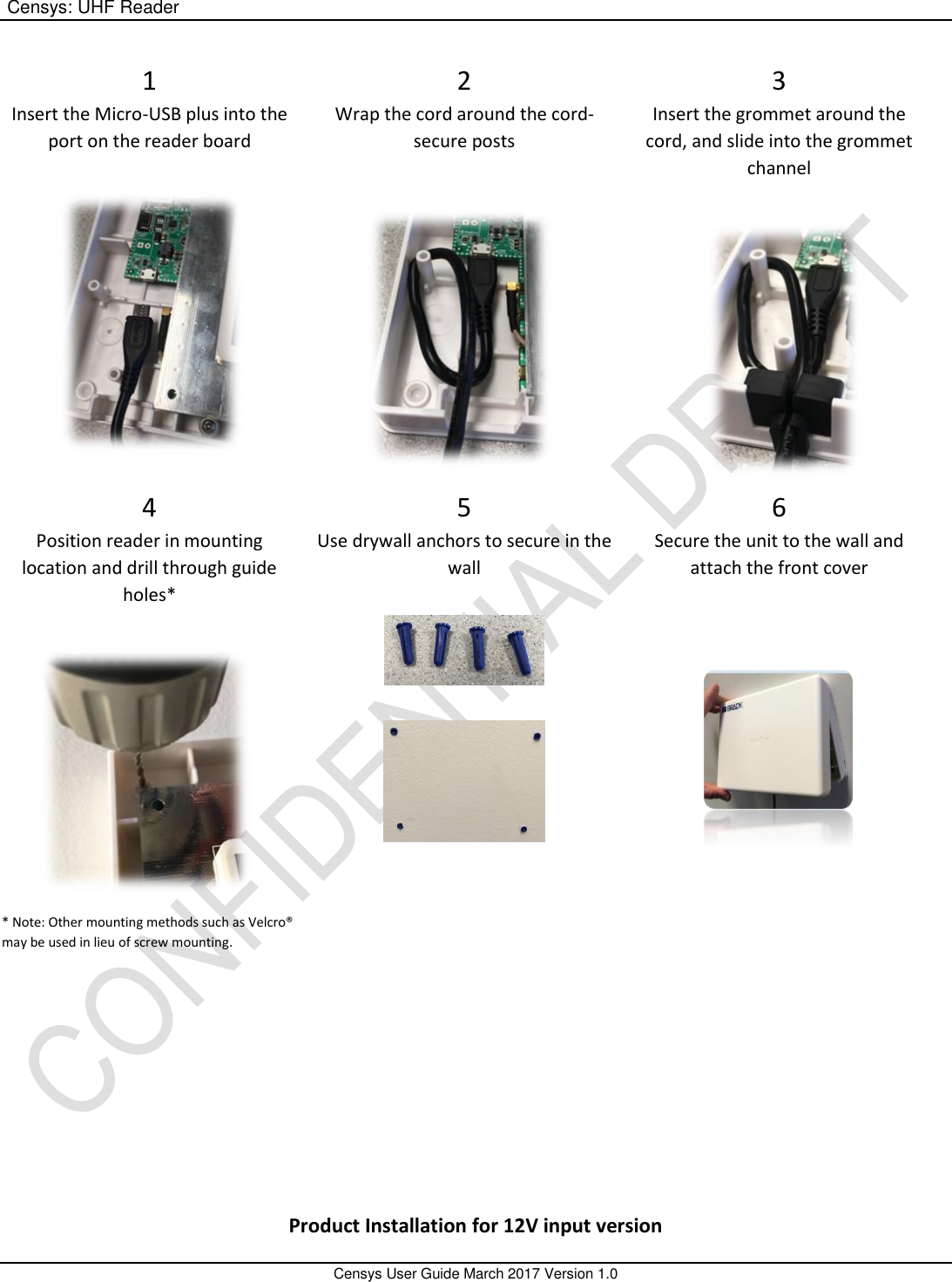  Censys: UHF Reader       Censys User Guide March 2017 Version 1.0  1 Insert the Micro-USB plus into the port on the reader board   2 Wrap the cord around the cord-secure posts  3 Insert the grommet around the cord, and slide into the grommet channel 4 Position reader in mounting location and drill through guide holes*  * Note: Other mounting methods such as Velcro® may be used in lieu of screw mounting.  5 Use drywall anchors to secure in the wall   6 Secure the unit to the wall and attach the front cover       Product Installation for 12V input version 