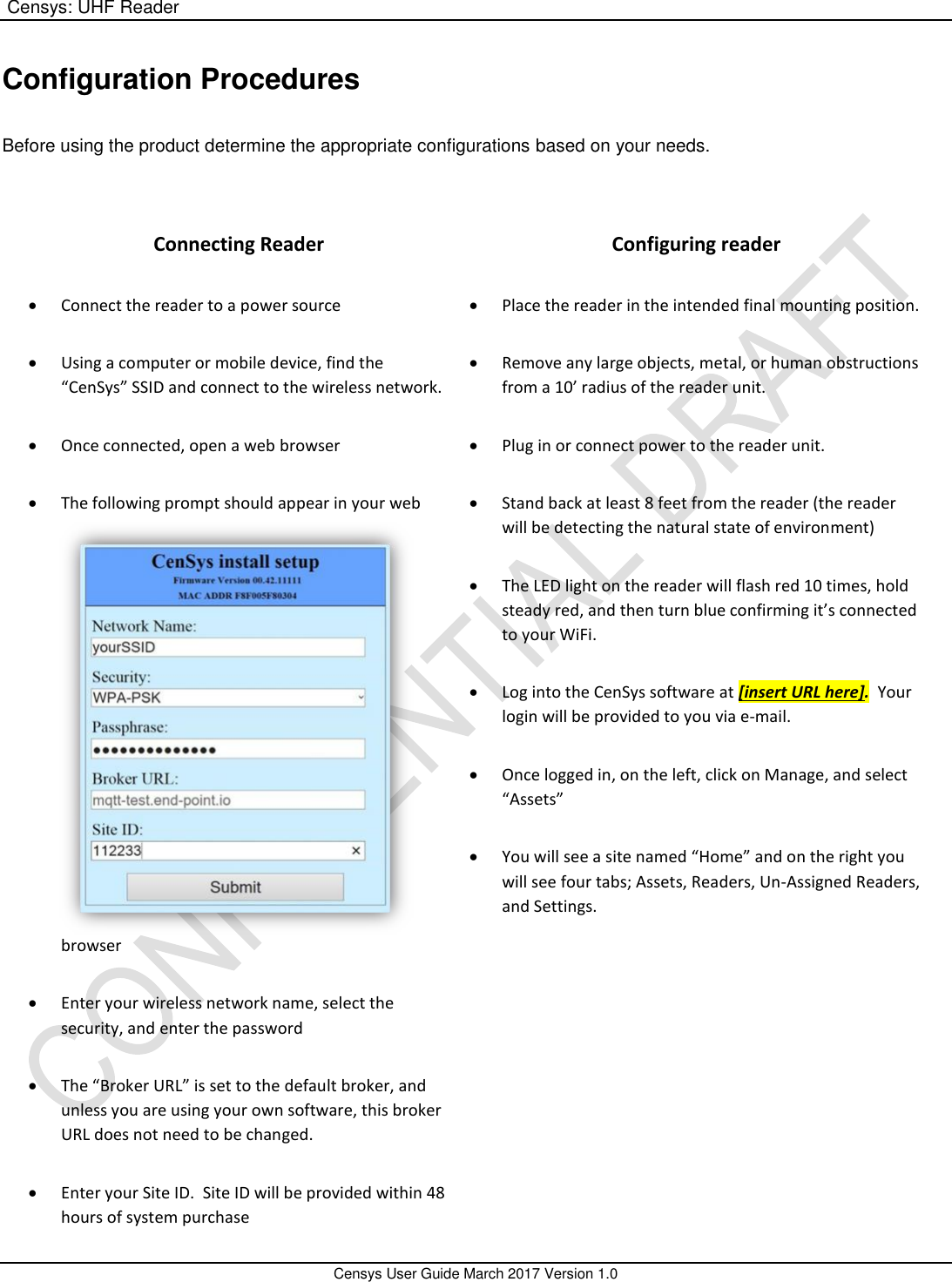 Censys: UHF Reader       Censys User Guide March 2017 Version 1.0  Configuration Procedures   Before using the product determine the appropriate configurations based on your needs.      Connecting Reader  Connect the reader to a power source  Using a computer or mobile device, find the “CenSys” SSID and connect to the wireless network.  Once connected, open a web browser  The following prompt should appear in your web browser  Enter your wireless network name, select the security, and enter the password  The “Broker URL” is set to the default broker, and unless you are using your own software, this broker URL does not need to be changed.  Enter your Site ID.  Site ID will be provided within 48 hours of system purchase Configuring reader  Place the reader in the intended final mounting position.  Remove any large objects, metal, or human obstructions from a 10’ radius of the reader unit.  Plug in or connect power to the reader unit.  Stand back at least 8 feet from the reader (the reader will be detecting the natural state of environment)  The LED light on the reader will flash red 10 times, hold steady red, and then turn blue confirming it’s connected to your WiFi.  Log into the CenSys software at [insert URL here].  Your login will be provided to you via e-mail.  Once logged in, on the left, click on Manage, and select “Assets”  You will see a site named “Home” and on the right you will see four tabs; Assets, Readers, Un-Assigned Readers, and Settings. 