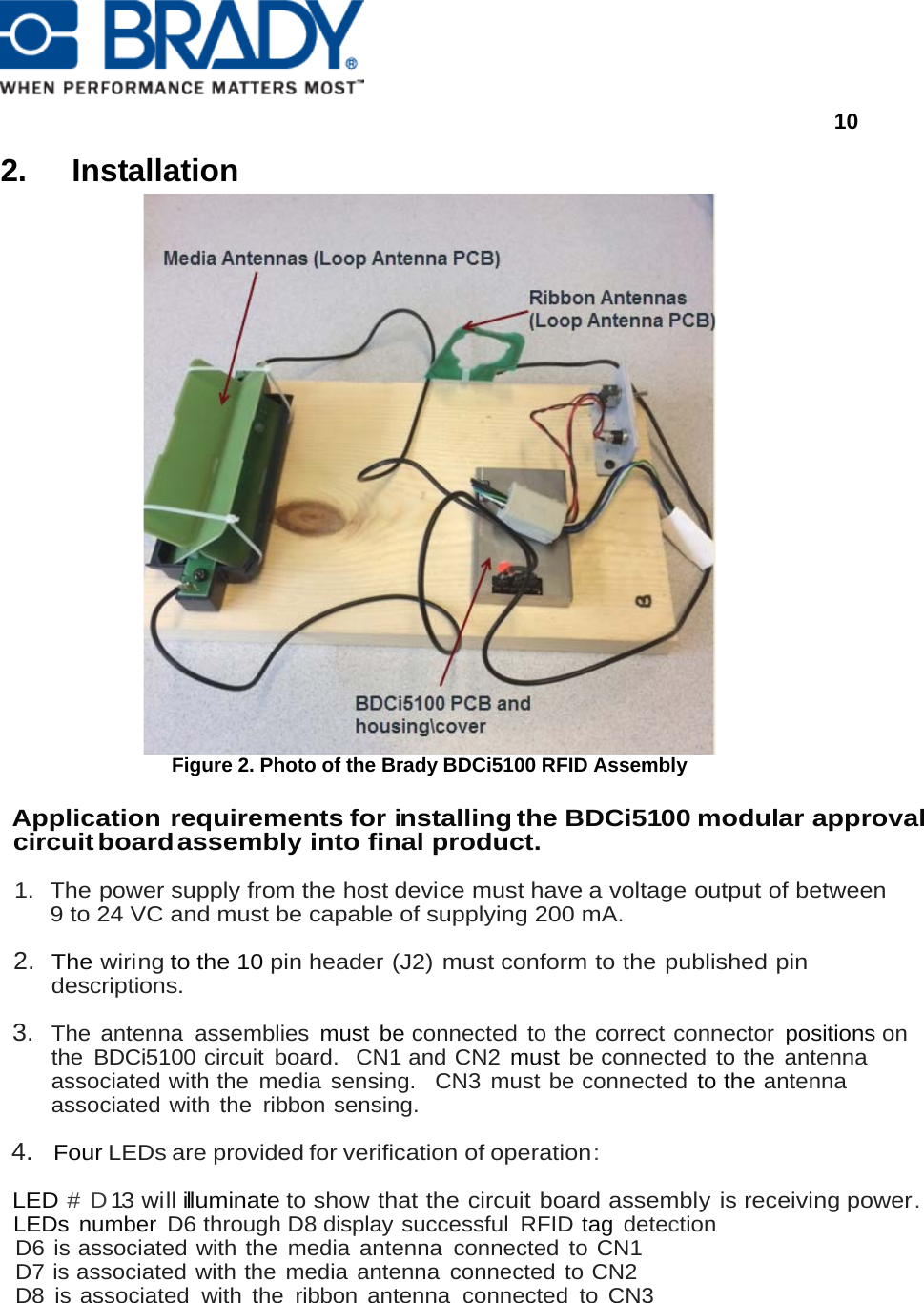      10  2. Installation  Figure 2. Photo of the Brady BDCi5100 RFID Assembly  Application requirements for installing the BDCi5100 modular approval circuit board assembly into final product.  1. The power supply from the host device must have a voltage output of between  9 to 24 VC and must be capable of supplying 200 mA.  2. The wiring to the 10 pin header (J2) must conform to the published pin       descriptions.  3. The antenna assemblies must be connected to the correct connector positions on  the BDCi5100 circuit  board.  CN1 and CN2 must be connected to the antenna associated with the media sensing.  CN3 must be connected to the antenna associated with the ribbon sensing.  4. Four LEDs are provided for verification of operation :  LED # D13 will illuminate to show that the circuit board assembly is receiving power. LEDs number D6 through D8 display successful  RFID tag detection  D6 is associated with the media antenna connected to CN1 D7 is associated with the media antenna connected to CN2 D8 is associated with the ribbon antenna connected to CN3 