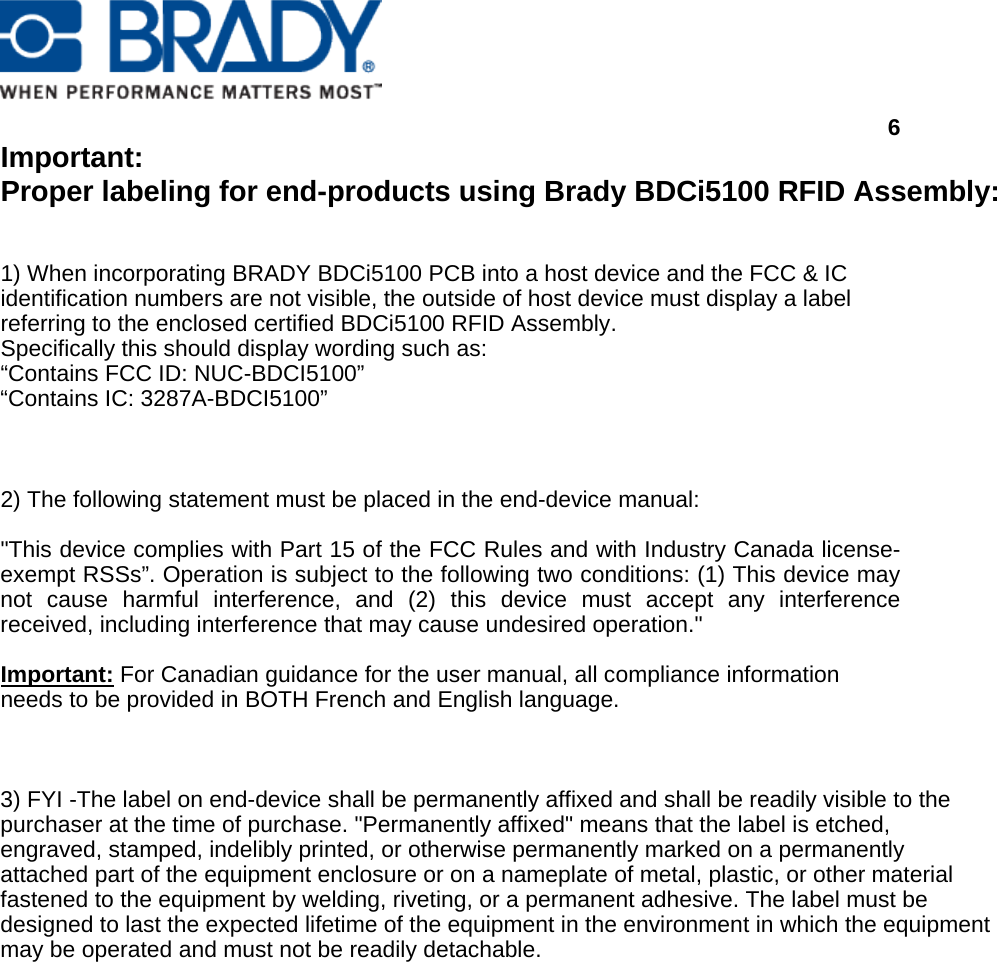      6  Important:  Proper labeling for end-products using Brady BDCi5100 RFID Assembly:   1) When incorporating BRADY BDCi5100 PCB into a host device and the FCC &amp; IC identification numbers are not visible, the outside of host device must display a label referring to the enclosed certified BDCi5100 RFID Assembly.  Specifically this should display wording such as: “Contains FCC ID: NUC-BDCI5100” “Contains IC: 3287A-BDCI5100”    2) The following statement must be placed in the end-device manual:  &quot;This device complies with Part 15 of the FCC Rules and with Industry Canada license-exempt RSSs”. Operation is subject to the following two conditions: (1) This device may not cause harmful interference, and (2) this device must accept any interference received, including interference that may cause undesired operation.&quot;  Important: For Canadian guidance for the user manual, all compliance information needs to be provided in BOTH French and English language.    3) FYI -The label on end-device shall be permanently affixed and shall be readily visible to the purchaser at the time of purchase. &quot;Permanently affixed&quot; means that the label is etched, engraved, stamped, indelibly printed, or otherwise permanently marked on a permanently attached part of the equipment enclosure or on a nameplate of metal, plastic, or other material fastened to the equipment by welding, riveting, or a permanent adhesive. The label must be designed to last the expected lifetime of the equipment in the environment in which the equipment may be operated and must not be readily detachable. 