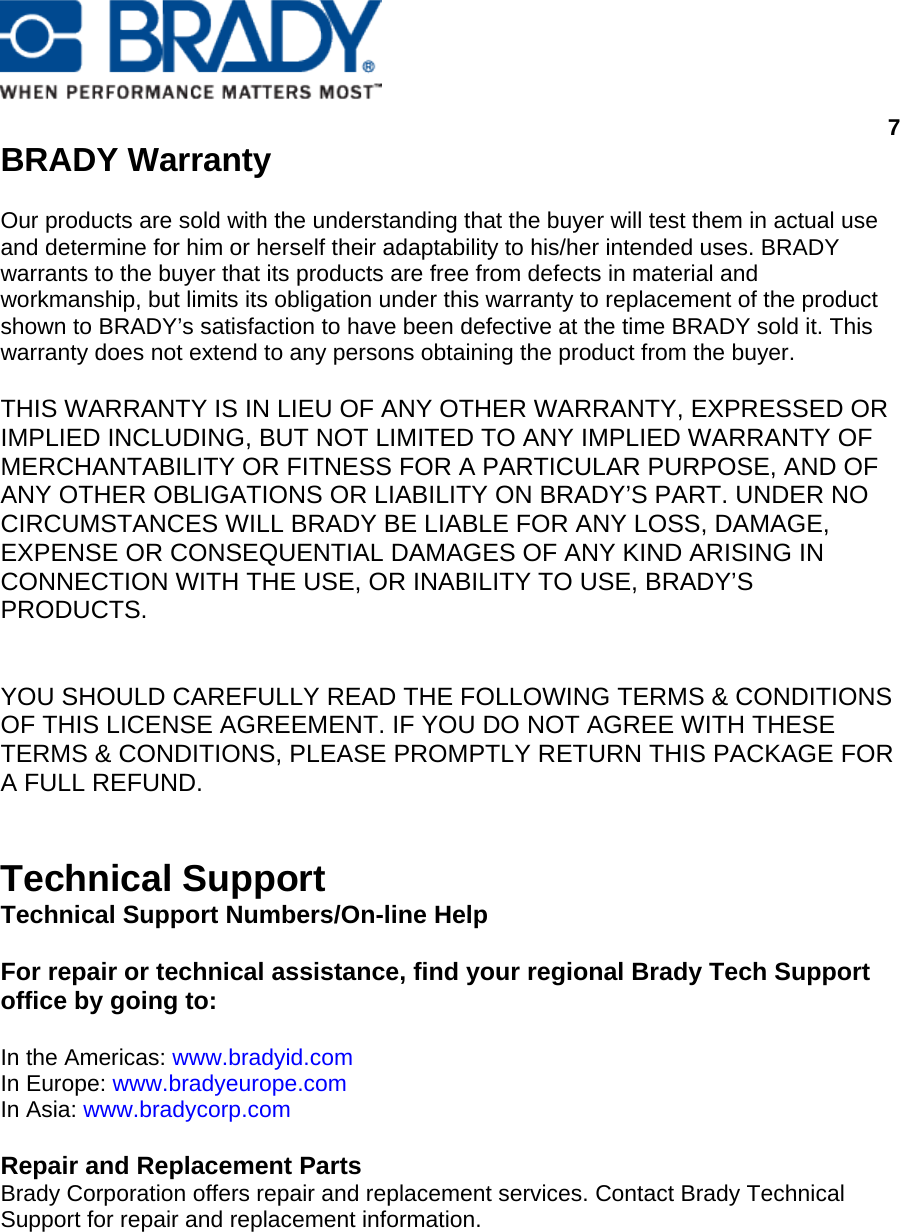      7  BRADY Warranty   Our products are sold with the understanding that the buyer will test them in actual use and determine for him or herself their adaptability to his/her intended uses. BRADY warrants to the buyer that its products are free from defects in material and workmanship, but limits its obligation under this warranty to replacement of the product shown to BRADY’s satisfaction to have been defective at the time BRADY sold it. This warranty does not extend to any persons obtaining the product from the buyer.   THIS WARRANTY IS IN LIEU OF ANY OTHER WARRANTY, EXPRESSED OR IMPLIED INCLUDING, BUT NOT LIMITED TO ANY IMPLIED WARRANTY OF MERCHANTABILITY OR FITNESS FOR A PARTICULAR PURPOSE, AND OF ANY OTHER OBLIGATIONS OR LIABILITY ON BRADY’S PART. UNDER NO CIRCUMSTANCES WILL BRADY BE LIABLE FOR ANY LOSS, DAMAGE, EXPENSE OR CONSEQUENTIAL DAMAGES OF ANY KIND ARISING IN CONNECTION WITH THE USE, OR INABILITY TO USE, BRADY’S PRODUCTS.    YOU SHOULD CAREFULLY READ THE FOLLOWING TERMS &amp; CONDITIONS OF THIS LICENSE AGREEMENT. IF YOU DO NOT AGREE WITH THESE TERMS &amp; CONDITIONS, PLEASE PROMPTLY RETURN THIS PACKAGE FOR A FULL REFUND.   Technical Support  Technical Support Numbers/On-line Help   For repair or technical assistance, find your regional Brady Tech Support office by going to:   In the Americas: www.bradyid.com  In Europe: www.bradyeurope.com  In Asia: www.bradycorp.com   Repair and Replacement Parts  Brady Corporation offers repair and replacement services. Contact Brady Technical Support for repair and replacement information.  
