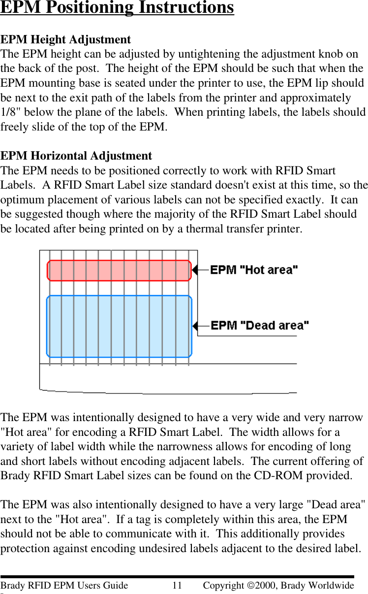 EPM Positioning InstructionsEPM Height AdjustmentThe EPM height can be adjusted by untightening the adjustment knob onthe back of the post.  The height of the EPM should be such that when theEPM mounting base is seated under the printer to use, the EPM lip shouldbe next to the exit path of the labels from the printer and approximately1/8&quot; below the plane of the labels.  When printing labels, the labels shouldfreely slide of the top of the EPM.EPM Horizontal AdjustmentThe EPM needs to be positioned correctly to work with RFID SmartLabels.  A RFID Smart Label size standard doesn&apos;t exist at this time, so theoptimum placement of various labels can not be specified exactly.  It canbe suggested though where the majority of the RFID Smart Label shouldbe located after being printed on by a thermal transfer printer.The EPM was intentionally designed to have a very wide and very narrow&quot;Hot area&quot; for encoding a RFID Smart Label.  The width allows for avariety of label width while the narrowness allows for encoding of longand short labels without encoding adjacent labels.  The current offering ofBrady RFID Smart Label sizes can be found on the CD-ROM provided.The EPM was also intentionally designed to have a very large &quot;Dead area&quot;next to the &quot;Hot area&quot;.  If a tag is completely within this area, the EPMshould not be able to communicate with it.  This additionally providesprotection against encoding undesired labels adjacent to the desired label.Brady RFID EPM Users Guide                 11        Copyright 2000, Brady WorldwideInc.
