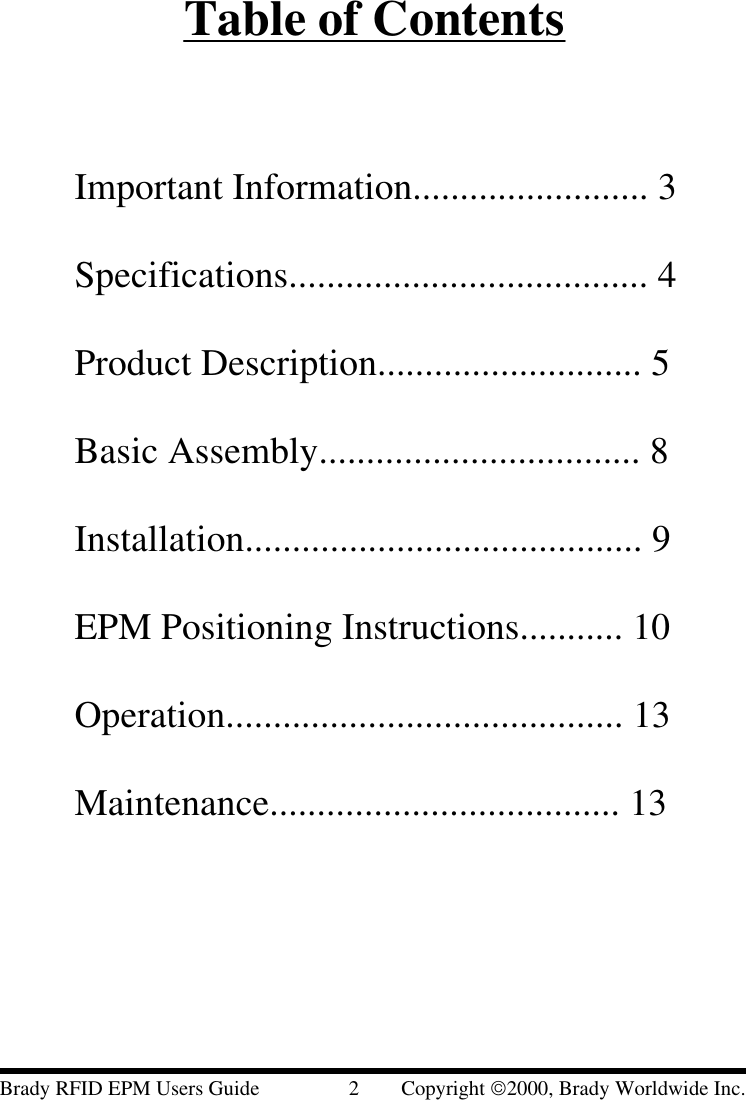 Table of ContentsImportant Information......................... 3Specifications...................................... 4Product Description............................ 5Basic Assembly.................................. 8Installation.......................................... 9EPM Positioning Instructions........... 10Operation.......................................... 13Maintenance..................................... 13Brady RFID EPM Users Guide                 2        Copyright 2000, Brady Worldwide Inc.