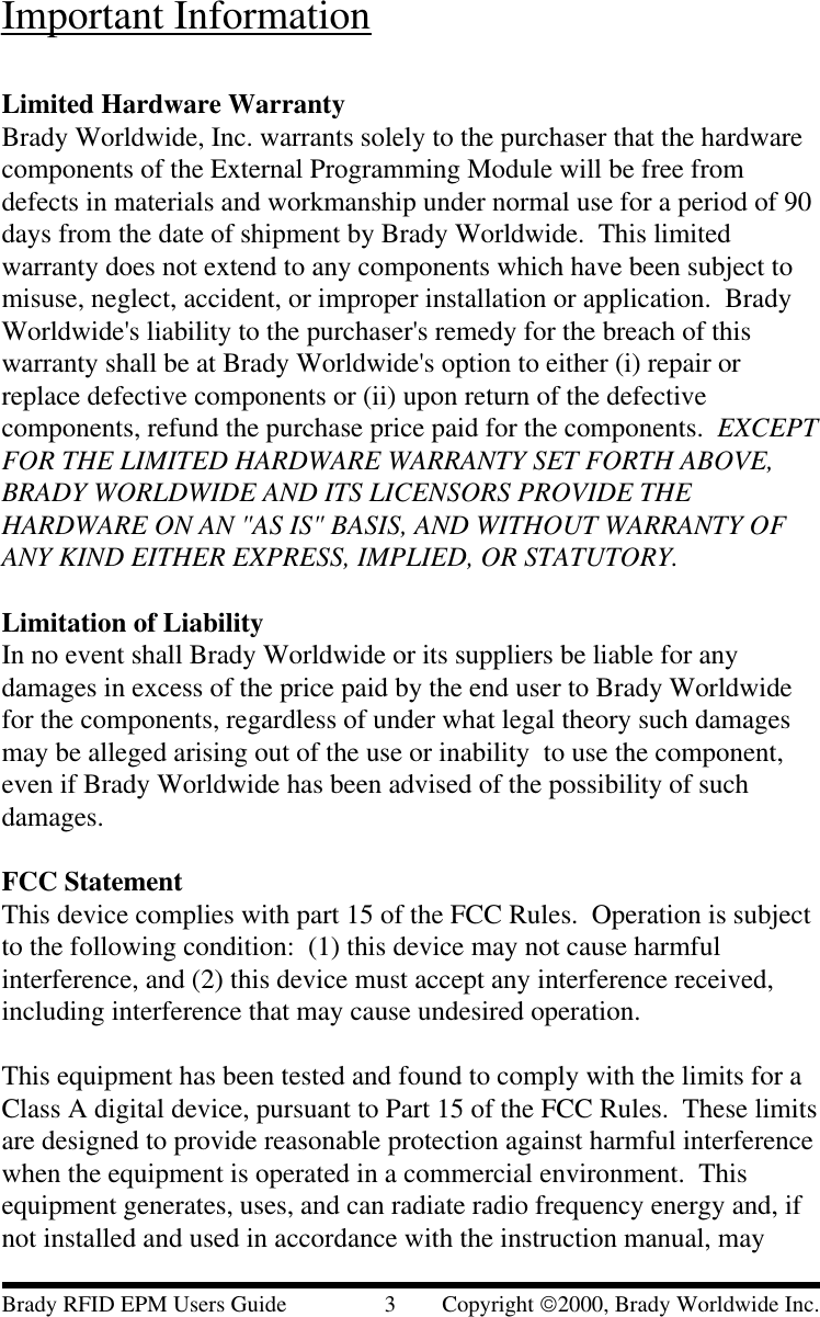 Important InformationLimited Hardware WarrantyBrady Worldwide, Inc. warrants solely to the purchaser that the hardwarecomponents of the External Programming Module will be free fromdefects in materials and workmanship under normal use for a period of 90days from the date of shipment by Brady Worldwide.  This limitedwarranty does not extend to any components which have been subject tomisuse, neglect, accident, or improper installation or application.  BradyWorldwide&apos;s liability to the purchaser&apos;s remedy for the breach of thiswarranty shall be at Brady Worldwide&apos;s option to either (i) repair orreplace defective components or (ii) upon return of the defectivecomponents, refund the purchase price paid for the components.  EXCEPTFOR THE LIMITED HARDWARE WARRANTY SET FORTH ABOVE,BRADY WORLDWIDE AND ITS LICENSORS PROVIDE THEHARDWARE ON AN &quot;AS IS&quot; BASIS, AND WITHOUT WARRANTY OFANY KIND EITHER EXPRESS, IMPLIED, OR STATUTORY.Limitation of LiabilityIn no event shall Brady Worldwide or its suppliers be liable for anydamages in excess of the price paid by the end user to Brady Worldwidefor the components, regardless of under what legal theory such damagesmay be alleged arising out of the use or inability  to use the component,even if Brady Worldwide has been advised of the possibility of suchdamages.FCC StatementThis device complies with part 15 of the FCC Rules.  Operation is subjectto the following condition:  (1) this device may not cause harmfulinterference, and (2) this device must accept any interference received,including interference that may cause undesired operation.This equipment has been tested and found to comply with the limits for aClass A digital device, pursuant to Part 15 of the FCC Rules.  These limitsare designed to provide reasonable protection against harmful interferencewhen the equipment is operated in a commercial environment.  Thisequipment generates, uses, and can radiate radio frequency energy and, ifnot installed and used in accordance with the instruction manual, mayBrady RFID EPM Users Guide                 3        Copyright 2000, Brady Worldwide Inc.