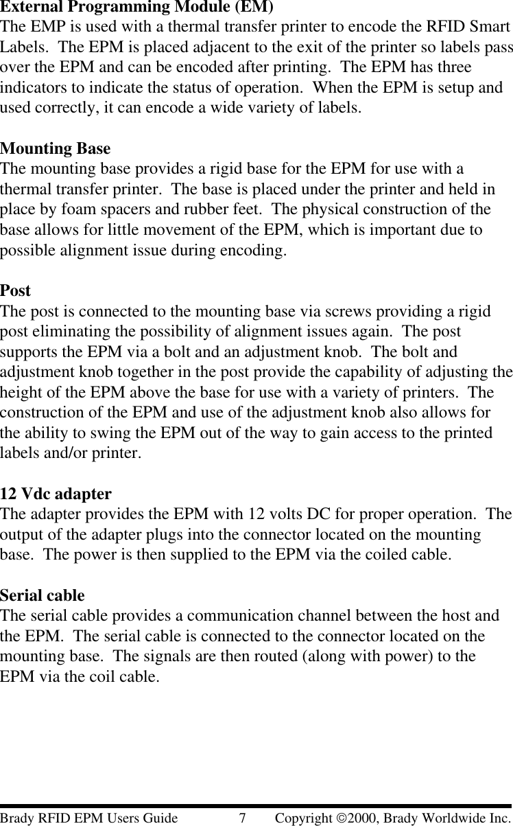 External Programming Module (EM)The EMP is used with a thermal transfer printer to encode the RFID SmartLabels.  The EPM is placed adjacent to the exit of the printer so labels passover the EPM and can be encoded after printing.  The EPM has threeindicators to indicate the status of operation.  When the EPM is setup andused correctly, it can encode a wide variety of labels.Mounting BaseThe mounting base provides a rigid base for the EPM for use with athermal transfer printer.  The base is placed under the printer and held inplace by foam spacers and rubber feet.  The physical construction of thebase allows for little movement of the EPM, which is important due topossible alignment issue during encoding.PostThe post is connected to the mounting base via screws providing a rigidpost eliminating the possibility of alignment issues again.  The postsupports the EPM via a bolt and an adjustment knob.  The bolt andadjustment knob together in the post provide the capability of adjusting theheight of the EPM above the base for use with a variety of printers.  Theconstruction of the EPM and use of the adjustment knob also allows forthe ability to swing the EPM out of the way to gain access to the printedlabels and/or printer.12 Vdc adapterThe adapter provides the EPM with 12 volts DC for proper operation.  Theoutput of the adapter plugs into the connector located on the mountingbase.  The power is then supplied to the EPM via the coiled cable.Serial cableThe serial cable provides a communication channel between the host andthe EPM.  The serial cable is connected to the connector located on themounting base.  The signals are then routed (along with power) to theEPM via the coil cable.Brady RFID EPM Users Guide                 7        Copyright 2000, Brady Worldwide Inc.