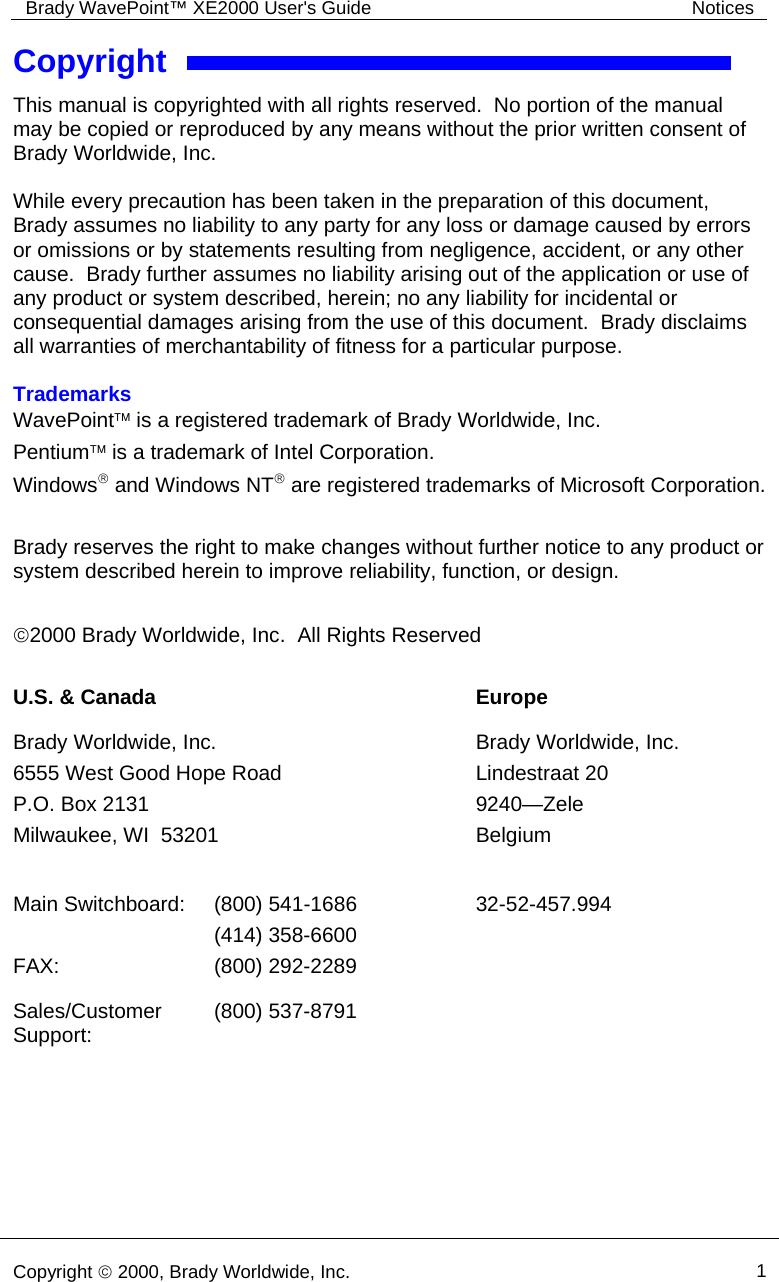 Brady WavePoint™ XE2000 User&apos;s Guide  Notices     Copyright © 2000, Brady Worldwide, Inc.  1  Copyright This manual is copyrighted with all rights reserved.  No portion of the manual may be copied or reproduced by any means without the prior written consent of Brady Worldwide, Inc.  While every precaution has been taken in the preparation of this document, Brady assumes no liability to any party for any loss or damage caused by errors or omissions or by statements resulting from negligence, accident, or any other cause.  Brady further assumes no liability arising out of the application or use of any product or system described, herein; no any liability for incidental or consequential damages arising from the use of this document.  Brady disclaims all warranties of merchantability of fitness for a particular purpose.  Trademarks WavePoint™ is a registered trademark of Brady Worldwide, Inc. Pentium™ is a trademark of Intel Corporation. Windows® and Windows NT® are registered trademarks of Microsoft Corporation.  Brady reserves the right to make changes without further notice to any product or system described herein to improve reliability, function, or design.  ©2000 Brady Worldwide, Inc.  All Rights Reserved  U.S. &amp; Canada  Europe Brady Worldwide, Inc. 6555 West Good Hope Road P.O. Box 2131 Milwaukee, WI  53201  Brady Worldwide, Inc. Lindestraat 20 9240—Zele Belgium Main Switchboard:  (800) 541-1686 (414) 358-6600 32-52-457.994 FAX: (800) 292-2289  Sales/Customer Support:  (800) 537-8791    
