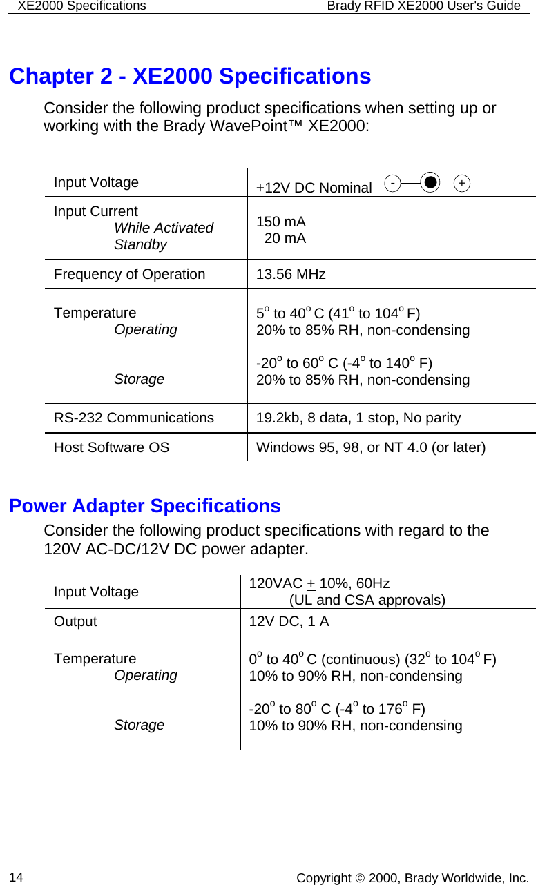 XE2000 Specifications  Brady RFID XE2000 User&apos;s Guide      14   Copyright © 2000, Brady Worldwide, Inc.  Chapter 2 - XE2000 Specifications Consider the following product specifications when setting up or working with the Brady WavePoint™ XE2000:    Input Voltage  +12V DC Nominal    -+ Input Current                While Activated                Standby  150 mA   20 mA Frequency of Operation  13.56 MHz Temperature                Operating                  Storage  5o to 40o C (41o to 104o F)  20% to 85% RH, non-condensing  -20o to 60o C (-4o to 140o F)  20% to 85% RH, non-condensing RS-232 Communications  19.2kb, 8 data, 1 stop, No parity Host Software OS  Windows 95, 98, or NT 4.0 (or later)  Power Adapter Specifications Consider the following product specifications with regard to the 120V AC-DC/12V DC power adapter.    Input Voltage  120VAC + 10%, 60Hz            (UL and CSA approvals) Output  12V DC, 1 A Temperature                Operating                  Storage  0o to 40o C (continuous) (32o to 104o F)  10% to 90% RH, non-condensing   -20o to 80o C (-4o to 176o F)  10% to 90% RH, non-condensing    