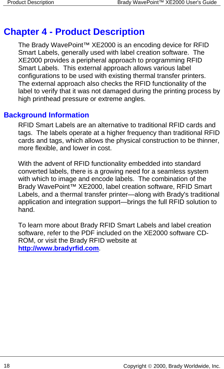 Product Description  Brady WavePoint™ XE2000 User&apos;s Guide      18   Copyright © 2000, Brady Worldwide, Inc.  Chapter 4 - Product Description The Brady WavePoint™ XE2000 is an encoding device for RFID Smart Labels, generally used with label creation software.  The XE2000 provides a peripheral approach to programming RFID Smart Labels.  This external approach allows various label configurations to be used with existing thermal transfer printers.  The external approach also checks the RFID functionality of the label to verify that it was not damaged during the printing process by high printhead pressure or extreme angles. Background Information RFID Smart Labels are an alternative to traditional RFID cards and tags.  The labels operate at a higher frequency than traditional RFID cards and tags, which allows the physical construction to be thinner, more flexible, and lower in cost.    With the advent of RFID functionality embedded into standard converted labels, there is a growing need for a seamless system with which to image and encode labels.  The combination of the Brady WavePoint™ XE2000, label creation software, RFID Smart Labels, and a thermal transfer printer—along with Brady&apos;s traditional application and integration support—brings the full RFID solution to hand.    To learn more about Brady RFID Smart Labels and label creation software, refer to the PDF included on the XE2000 software CD-ROM, or visit the Brady RFID website at http://www.bradyrfid.com.  