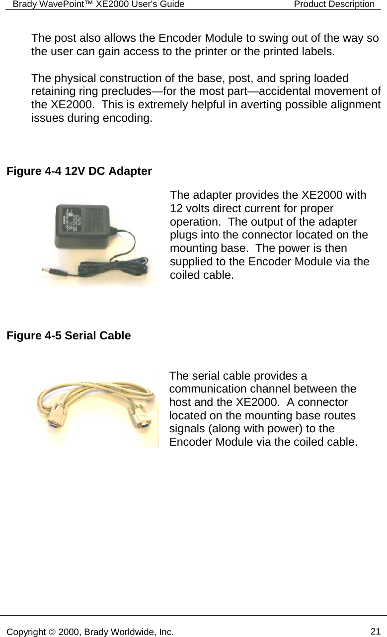 Brady WavePoint™ XE2000 User&apos;s Guide  Product Description      Copyright © 2000, Brady Worldwide, Inc.  21  Figure 4-4 12V DC Adapter Figure 4-5 Serial Cable The post also allows the Encoder Module to swing out of the way so the user can gain access to the printer or the printed labels.  The physical construction of the base, post, and spring loaded retaining ring precludes—for the most part—accidental movement of the XE2000.  This is extremely helpful in averting possible alignment issues during encoding.    The adapter provides the XE2000 with 12 volts direct current for proper operation.  The output of the adapter plugs into the connector located on the mounting base.  The power is then supplied to the Encoder Module via the coiled cable.  The serial cable provides a communication channel between the host and the XE2000.  A connector located on the mounting base routes signals (along with power) to the Encoder Module via the coiled cable.    
