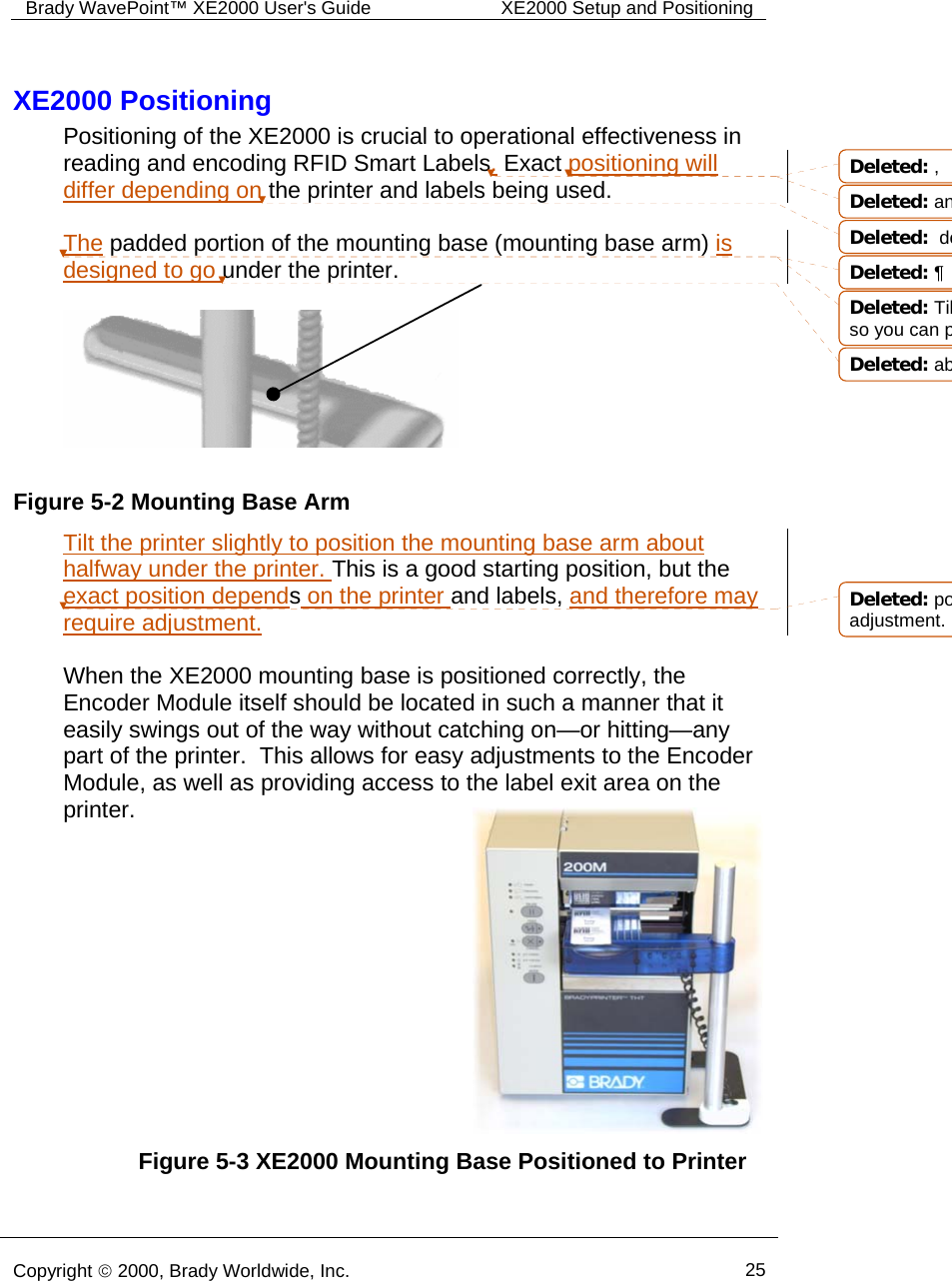 Brady WavePoint™ XE2000 User&apos;s Guide  XE2000 Setup and Positioning      Copyright © 2000, Brady Worldwide, Inc.  25  Figure 5-3 XE2000 Mounting Base Positioned to Printer XE2000 Positioning Positioning of the XE2000 is crucial to operational effectiveness in reading and encoding RFID Smart Labels. Exact positioning will differ depending on the printer and labels being used.    The padded portion of the mounting base (mounting base arm) is designed to go under the printer.     Tilt the printer slightly to position the mounting base arm about halfway under the printer. This is a good starting position, but the exact position depends on the printer and labels, and therefore may require adjustment.  When the XE2000 mounting base is positioned correctly, the Encoder Module itself should be located in such a manner that it easily swings out of the way without catching on—or hitting—any part of the printer.  This allows for easy adjustments to the Encoder Module, as well as providing access to the label exit area on the printer.         Figure 5-2 Mounting Base ArmDeleted: ,Deleted: anDeleted:  deDeleted: ¶Deleted: Tilso you can pDeleted: abDeleted: poadjustment.
