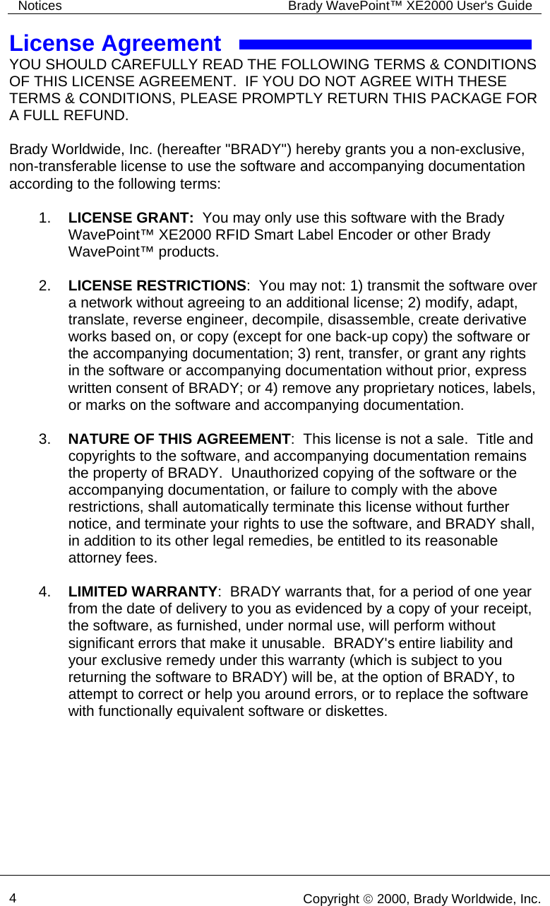 Notices  Brady WavePoint™ XE2000 User&apos;s Guide     4   Copyright © 2000, Brady Worldwide, Inc.  License Agreement YOU SHOULD CAREFULLY READ THE FOLLOWING TERMS &amp; CONDITIONS OF THIS LICENSE AGREEMENT.  IF YOU DO NOT AGREE WITH THESE TERMS &amp; CONDITIONS, PLEASE PROMPTLY RETURN THIS PACKAGE FOR A FULL REFUND.  Brady Worldwide, Inc. (hereafter &quot;BRADY&quot;) hereby grants you a non-exclusive, non-transferable license to use the software and accompanying documentation according to the following terms:  1.  LICENSE GRANT:  You may only use this software with the Brady WavePoint™ XE2000 RFID Smart Label Encoder or other Brady WavePoint™ products.  2.  LICENSE RESTRICTIONS:  You may not: 1) transmit the software over a network without agreeing to an additional license; 2) modify, adapt, translate, reverse engineer, decompile, disassemble, create derivative works based on, or copy (except for one back-up copy) the software or the accompanying documentation; 3) rent, transfer, or grant any rights in the software or accompanying documentation without prior, express written consent of BRADY; or 4) remove any proprietary notices, labels, or marks on the software and accompanying documentation.  3.  NATURE OF THIS AGREEMENT:  This license is not a sale.  Title and copyrights to the software, and accompanying documentation remains the property of BRADY.  Unauthorized copying of the software or the accompanying documentation, or failure to comply with the above restrictions, shall automatically terminate this license without further notice, and terminate your rights to use the software, and BRADY shall, in addition to its other legal remedies, be entitled to its reasonable attorney fees.  4.  LIMITED WARRANTY:  BRADY warrants that, for a period of one year from the date of delivery to you as evidenced by a copy of your receipt, the software, as furnished, under normal use, will perform without significant errors that make it unusable.  BRADY&apos;s entire liability and your exclusive remedy under this warranty (which is subject to you returning the software to BRADY) will be, at the option of BRADY, to attempt to correct or help you around errors, or to replace the software with functionally equivalent software or diskettes.  