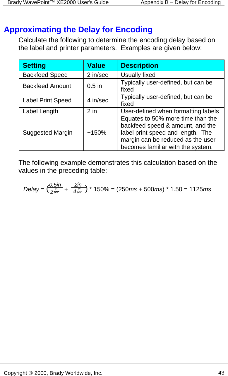 Brady WavePoint™ XE2000 User&apos;s Guide   Appendix B – Delay for Encoding      Copyright © 2000, Brady Worldwide, Inc.  43  Approximating the Delay for Encoding Calculate the following to determine the encoding delay based on the label and printer parameters.  Examples are given below:   Setting  Value  Description Backfeed Speed  2 in/sec  Usually fixed Backfeed Amount  0.5 in  Typically user-defined, but can be fixed Label Print Speed  4 in/sec  Typically user-defined, but can be fixed Label Length  2 in  User-defined when formatting labels Suggested Margin  +150% Equates to 50% more time than the backfeed speed &amp; amount, and the label print speed and length.  The margin can be reduced as the user becomes familiar with the system.  The following example demonstrates this calculation based on the values in the preceding table:   Delay = (         +          ) * 150% = (250ms + 500ms) * 1.50 = 1125ms0.5in 2insecin4 secin2    