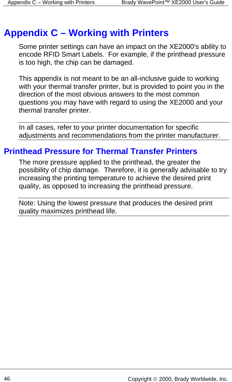Appendix C – Working with Printers  Brady WavePoint™ XE2000 User&apos;s Guide      46   Copyright © 2000, Brady Worldwide, Inc.  Appendix C – Working with Printers Some printer settings can have an impact on the XE2000&apos;s ability to encode RFID Smart Labels.  For example, if the printhead pressure is too high, the chip can be damaged.    This appendix is not meant to be an all-inclusive guide to working with your thermal transfer printer, but is provided to point you in the direction of the most obvious answers to the most common questions you may have with regard to using the XE2000 and your thermal transfer printer.  In all cases, refer to your printer documentation for specific adjustments and recommendations from the printer manufacturer. Printhead Pressure for Thermal Transfer Printers  The more pressure applied to the printhead, the greater the possibility of chip damage.  Therefore, it is generally advisable to try increasing the printing temperature to achieve the desired print quality, as opposed to increasing the printhead pressure.  Note: Using the lowest pressure that produces the desired print quality maximizes printhead life. 