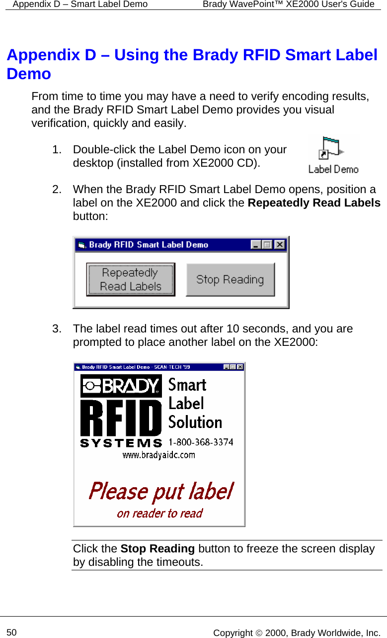 Appendix D – Smart Label Demo  Brady WavePoint™ XE2000 User&apos;s Guide      50   Copyright © 2000, Brady Worldwide, Inc.  Appendix D – Using the Brady RFID Smart Label Demo From time to time you may have a need to verify encoding results, and the Brady RFID Smart Label Demo provides you visual verification, quickly and easily.  1.  Double-click the Label Demo icon on your desktop (installed from XE2000 CD).    2.  When the Brady RFID Smart Label Demo opens, position a label on the XE2000 and click the Repeatedly Read Labels button:    3.  The label read times out after 10 seconds, and you are prompted to place another label on the XE2000:    Click the Stop Reading button to freeze the screen display by disabling the timeouts.   