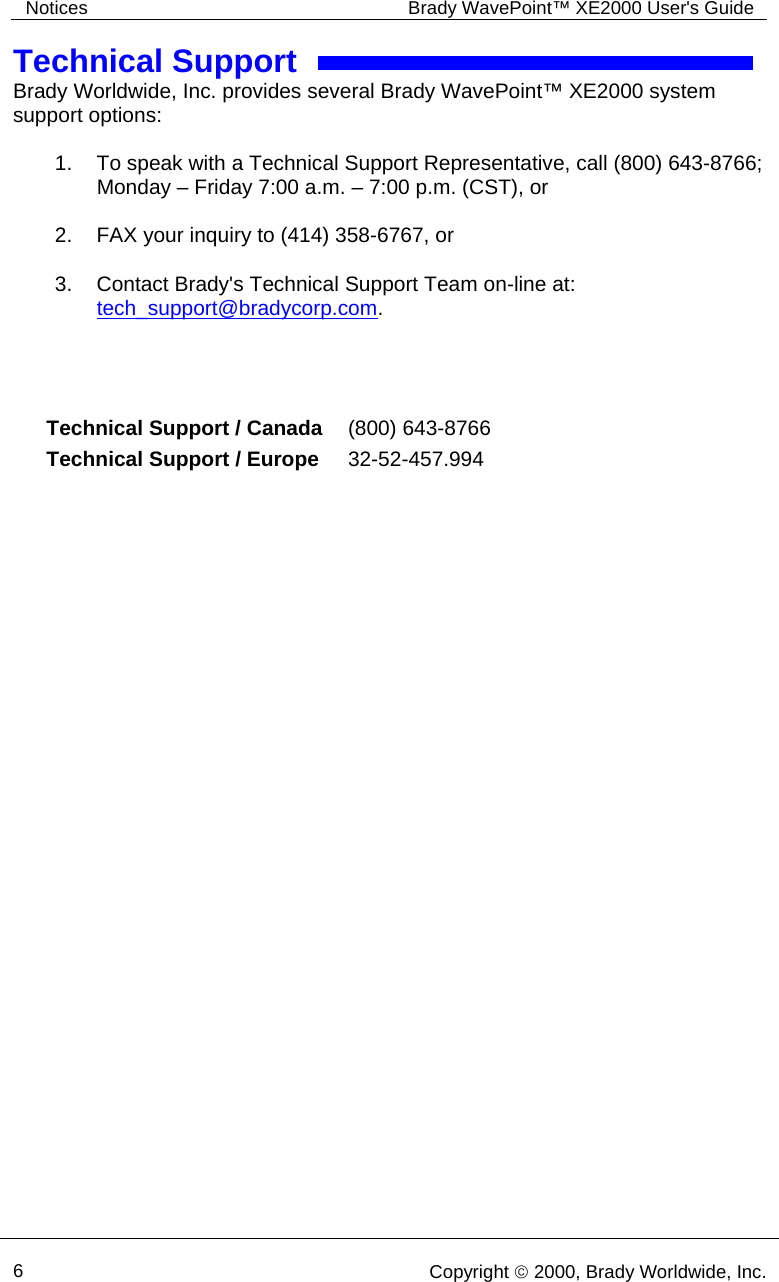 Notices  Brady WavePoint™ XE2000 User&apos;s Guide     6   Copyright © 2000, Brady Worldwide, Inc.  Technical Support Brady Worldwide, Inc. provides several Brady WavePoint™ XE2000 system support options:  1.  To speak with a Technical Support Representative, call (800) 643-8766; Monday – Friday 7:00 a.m. – 7:00 p.m. (CST), or  2.  FAX your inquiry to (414) 358-6767, or  3.  Contact Brady&apos;s Technical Support Team on-line at: tech_support@bradycorp.com.     Technical Support / Canada   (800) 643-8766 Technical Support / Europe   32-52-457.994 