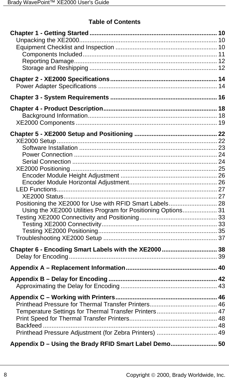 Brady WavePoint™ XE2000 User&apos;s Guide        8   Copyright © 2000, Brady Worldwide, Inc.  Table of Contents Chapter 1 - Getting Started.......................................................................... 10 Unpacking the XE2000................................................................................ 10 Equipment Checklist and Inspection ........................................................... 10 Components Included.............................................................................. 11 Reporting Damage................................................................................... 12 Storage and Reshipping .......................................................................... 12 Chapter 2 - XE2000 Specifications.............................................................. 14 Power Adapter Specifications ..................................................................... 14 Chapter 3 - System Requirements .............................................................. 16 Chapter 4 - Product Description.................................................................. 18 Background Information........................................................................... 18 XE2000 Components .................................................................................. 19 Chapter 5 - XE2000 Setup and Positioning ................................................ 22 XE2000 Setup ............................................................................................. 22 Software Installation ................................................................................ 23 Power Connection ................................................................................... 24 Serial Connection .................................................................................... 24 XE2000 Positioning..................................................................................... 25 Encoder Module Height Adjustment ........................................................ 26 Encoder Module Horizontal Adjustment................................................... 26 LED Functions............................................................................................. 27 XE2000 Status......................................................................................... 27 Positioning the XE2000 for Use with RFID Smart Labels............................ 28 Using the XE2000 Utilities Program for Positioning Options.................... 31 Testing XE2000 Connectivity and Positioning............................................. 33 Testing XE2000 Connectivity................................................................... 33 Testing XE2000 Positioning..................................................................... 35 Troubleshooting XE2000 Setup .................................................................. 37 Chapter 6 - Encoding Smart Labels with the XE2000................................ 38 Delay for Encoding...................................................................................... 39 Appendix A – Replacement Information..................................................... 40 Appendix B – Delay for Encoding............................................................... 42 Approximating the Delay for Encoding ........................................................ 43 Appendix C – Working with Printers........................................................... 46 Printhead Pressure for Thermal Transfer Printers....................................... 46 Temperature Settings for Thermal Transfer Printers................................... 47 Print Speed for Thermal Transfer Printers................................................... 48 Backfeed ..................................................................................................... 48 Printhead Pressure Adjustment (for Zebra Printers) ................................... 49 Appendix D – Using the Brady RFID Smart Label Demo........................... 50 