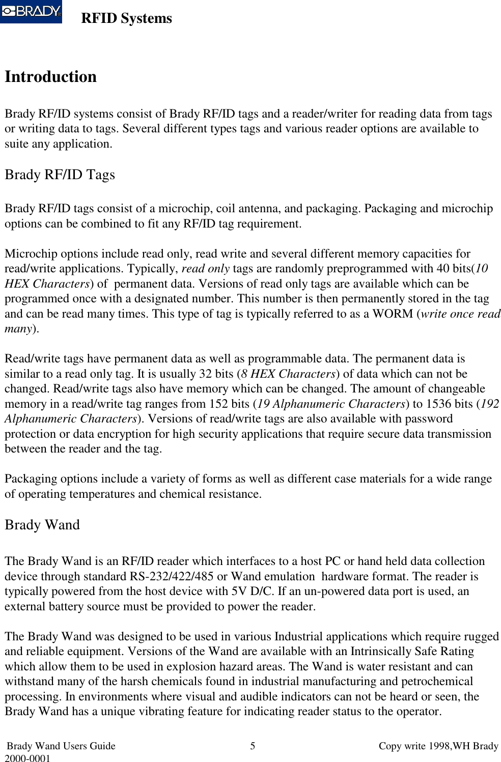 RFID SystemsBrady Wand Users Guide                           Copy write 1998,WH Brady2000-0001 5IntroductionBrady RF/ID systems consist of Brady RF/ID tags and a reader/writer for reading data from tagsor writing data to tags. Several different types tags and various reader options are available tosuite any application.Brady RF/ID TagsBrady RF/ID tags consist of a microchip, coil antenna, and packaging. Packaging and microchipoptions can be combined to fit any RF/ID tag requirement.Microchip options include read only, read write and several different memory capacities forread/write applications. Typically, read only tags are randomly preprogrammed with 40 bits(10HEX Characters) of  permanent data. Versions of read only tags are available which can beprogrammed once with a designated number. This number is then permanently stored in the tagand can be read many times. This type of tag is typically referred to as a WORM (write once readmany).Read/write tags have permanent data as well as programmable data. The permanent data issimilar to a read only tag. It is usually 32 bits (8 HEX Characters) of data which can not bechanged. Read/write tags also have memory which can be changed. The amount of changeablememory in a read/write tag ranges from 152 bits (19 Alphanumeric Characters) to 1536 bits (192Alphanumeric Characters). Versions of read/write tags are also available with passwordprotection or data encryption for high security applications that require secure data transmissionbetween the reader and the tag.Packaging options include a variety of forms as well as different case materials for a wide rangeof operating temperatures and chemical resistance.Brady WandThe Brady Wand is an RF/ID reader which interfaces to a host PC or hand held data collectiondevice through standard RS-232/422/485 or Wand emulation  hardware format. The reader istypically powered from the host device with 5V D/C. If an un-powered data port is used, anexternal battery source must be provided to power the reader.The Brady Wand was designed to be used in various Industrial applications which require ruggedand reliable equipment. Versions of the Wand are available with an Intrinsically Safe Ratingwhich allow them to be used in explosion hazard areas. The Wand is water resistant and canwithstand many of the harsh chemicals found in industrial manufacturing and petrochemicalprocessing. In environments where visual and audible indicators can not be heard or seen, theBrady Wand has a unique vibrating feature for indicating reader status to the operator.