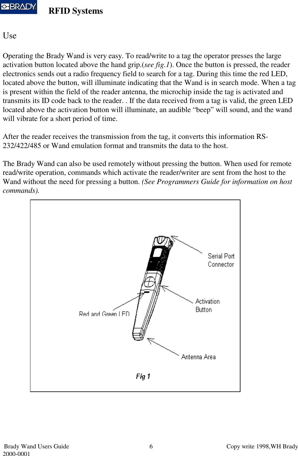 RFID SystemsBrady Wand Users Guide                           Copy write 1998,WH Brady2000-0001 6UseOperating the Brady Wand is very easy. To read/write to a tag the operator presses the largeactivation button located above the hand grip.(see fig.1). Once the button is pressed, the readerelectronics sends out a radio frequency field to search for a tag. During this time the red LED,located above the button, will illuminate indicating that the Wand is in search mode. When a tagis present within the field of the reader antenna, the microchip inside the tag is activated andtransmits its ID code back to the reader. . If the data received from a tag is valid, the green LEDlocated above the activation button will illuminate, an audible “beep” will sound, and the wandwill vibrate for a short period of time.After the reader receives the transmission from the tag, it converts this information RS-232/422/485 or Wand emulation format and transmits the data to the host.The Brady Wand can also be used remotely without pressing the button. When used for remoteread/write operation, commands which activate the reader/writer are sent from the host to theWand without the need for pressing a button. (See Programmers Guide for information on hostcommands).