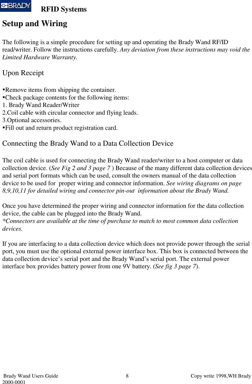 RFID SystemsBrady Wand Users Guide                           Copy write 1998,WH Brady2000-0001 8Setup and WiringThe following is a simple procedure for setting up and operating the Brady Wand RF/IDread/writer. Follow the instructions carefully. Any deviation from these instructions may void theLimited Hardware Warranty.Upon Receipt Remove items from shipping the container. Check package contents for the following items:1.  Brady Wand Reader/Writer2. Coil cable with circular connector and flying leads.3. Optional accessories. Fill out and return product registration card.Connecting the Brady Wand to a Data Collection DeviceThe coil cable is used for connecting the Brady Wand reader/writer to a host computer or datacollection device. (See Fig 2 and 3 page 7 ) Because of the many different data collection devicesand serial port formats which can be used, consult the owners manual of the data collectiondevice to be used for  proper wiring and connector information. See wiring diagrams on page8,9,10,11 for detailed wiring and connector pin-out  information about the Brady Wand.Once you have determined the proper wiring and connector information for the data collectiondevice, the cable can be plugged into the Brady Wand.*Connectors are available at the time of purchase to match to most common data collectiondevices.If you are interfacing to a data collection device which does not provide power through the serialport, you must use the optional external power interface box. This box is connected between thedata collection device’s serial port and the Brady Wand’s serial port. The external powerinterface box provides battery power from one 9V battery. (See fig 3 page 7).
