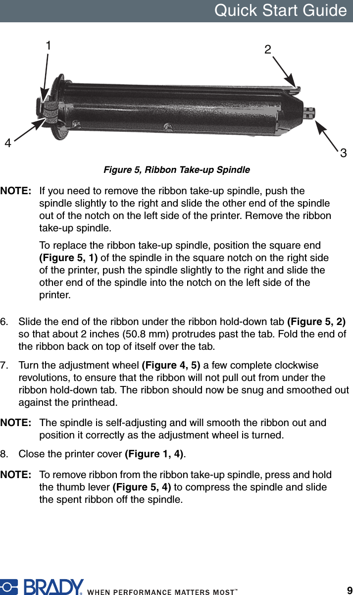 Quick Start Guide9Figure 5, Ribbon Take-up SpindleNOTE: If you need to remove the ribbon take-up spindle, push the spindle slightly to the right and slide the other end of the spindle out of the notch on the left side of the printer. Remove the ribbon take-up spindle. To replace the ribbon take-up spindle, position the square end (Figure 5, 1) of the spindle in the square notch on the right side of the printer, push the spindle slightly to the right and slide the other end of the spindle into the notch on the left side of the printer.6. Slide the end of the ribbon under the ribbon hold-down tab (Figure 5, 2) so that about 2 inches (50.8 mm) protrudes past the tab. Fold the end of the ribbon back on top of itself over the tab.7. Turn the adjustment wheel (Figure 4, 5) a few complete clockwise revolutions, to ensure that the ribbon will not pull out from under the ribbon hold-down tab. The ribbon should now be snug and smoothed out against the printhead.NOTE: The spindle is self-adjusting and will smooth the ribbon out and position it correctly as the adjustment wheel is turned.8. Close the printer cover (Figure 1, 4).NOTE: To remove ribbon from the ribbon take-up spindle, press and hold the thumb lever (Figure 5, 4) to compress the spindle and slide the spent ribbon off the spindle.1234
