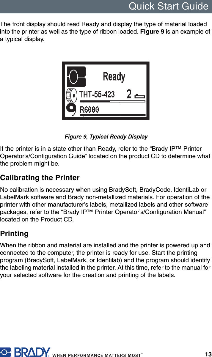 Quick Start Guide13The front display should read Ready and display the type of material loaded into the printer as well as the type of ribbon loaded. Figure 9 is an example of a typical display.Figure 9, Typical Ready DisplayIf the printer is in a state other than Ready, refer to the “Brady IP™ Printer Operator’s/Configuration Guide” located on the product CD to determine what the problem might be.Calibrating the PrinterNo calibration is necessary when using BradySoft, BradyCode, IdentiLab or LabelMark software and Brady non-metallized materials. For operation of the printer with other manufacturer’s labels, metallized labels and other software packages, refer to the “Brady IP™ Printer Operator’s/Configuration Manual” located on the Product CD.PrintingWhen the ribbon and material are installed and the printer is powered up and connected to the computer, the printer is ready for use. Start the printing program (BradySoft, LabelMark, or Identilab) and the program should identify the labeling material installed in the printer. At this time, refer to the manual for your selected software for the creation and printing of the labels.