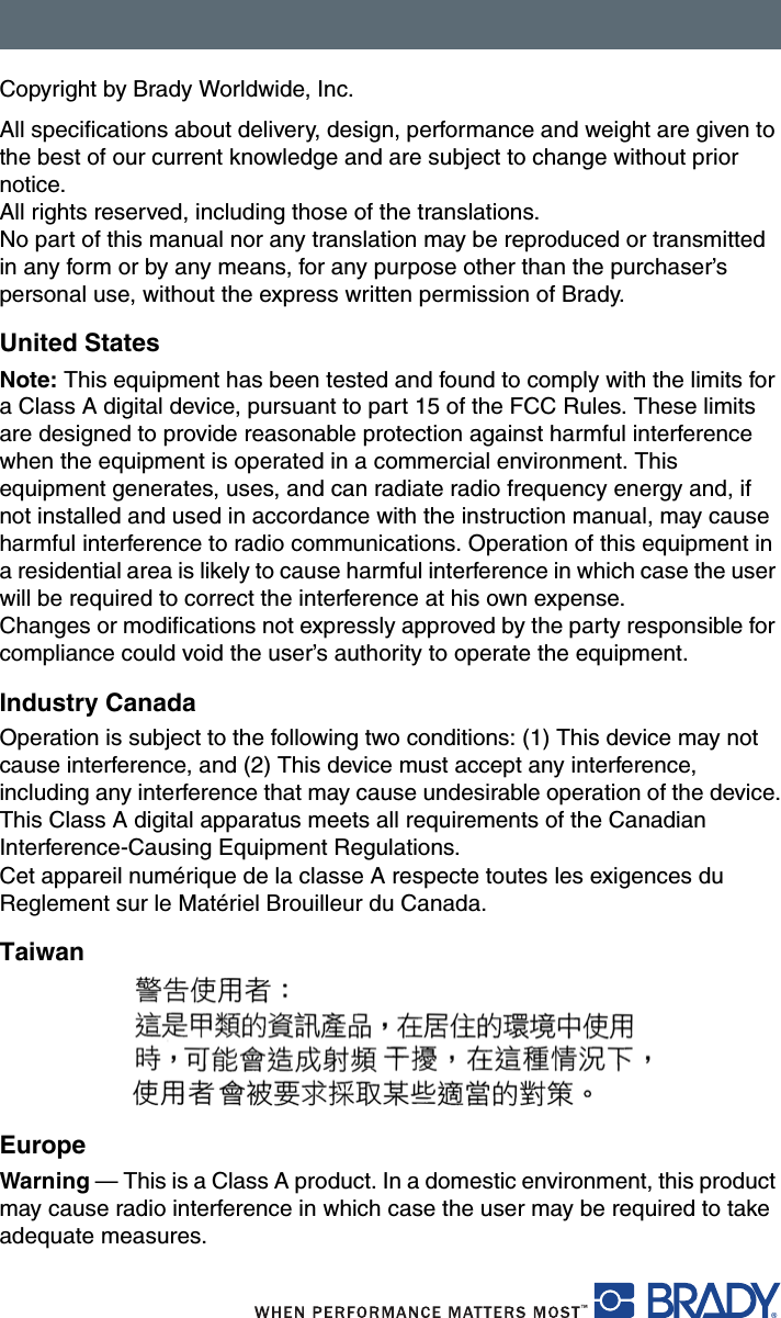 Copyright by Brady Worldwide, Inc.All specifications about delivery, design, performance and weight are given to the best of our current knowledge and are subject to change without prior notice.All rights reserved, including those of the translations.No part of this manual nor any translation may be reproduced or transmitted in any form or by any means, for any purpose other than the purchaser’s personal use, without the express written permission of Brady.United StatesNote: This equipment has been tested and found to comply with the limits for a Class A digital device, pursuant to part 15 of the FCC Rules. These limits are designed to provide reasonable protection against harmful interference when the equipment is operated in a commercial environment. This equipment generates, uses, and can radiate radio frequency energy and, if not installed and used in accordance with the instruction manual, may cause harmful interference to radio communications. Operation of this equipment in a residential area is likely to cause harmful interference in which case the user will be required to correct the interference at his own expense.Changes or modifications not expressly approved by the party responsible for compliance could void the user’s authority to operate the equipment.Industry CanadaOperation is subject to the following two conditions: (1) This device may not cause interference, and (2) This device must accept any interference, including any interference that may cause undesirable operation of the device.This Class A digital apparatus meets all requirements of the Canadian Interference-Causing Equipment Regulations.Cet appareil numérique de la classe A respecte toutes les exigences du Reglement sur le Matériel Brouilleur du Canada.TaiwanEuropeWarning — This is a Class A product. In a domestic environment, this product may cause radio interference in which case the user may be required to take adequate measures.