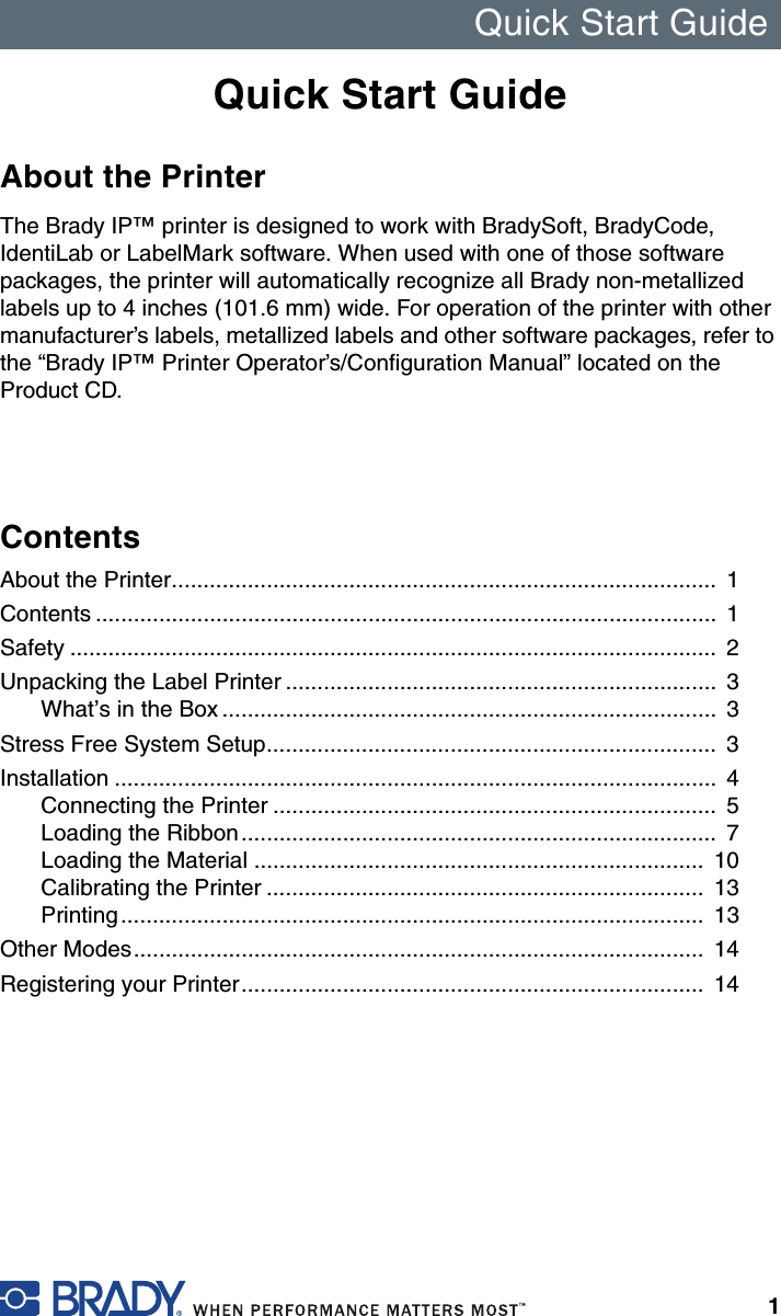 Quick Start Guide1Quick Start GuideAbout the PrinterThe Brady IP™ printer is designed to work with BradySoft, BradyCode, IdentiLab or LabelMark software. When used with one of those software packages, the printer will automatically recognize all Brady non-metallized labels up to 4 inches (101.6 mm) wide. For operation of the printer with other manufacturer’s labels, metallized labels and other software packages, refer to the “Brady IP™ Printer Operator’s/Configuration Manual” located on the Product CD.ContentsAbout the Printer......................................................................................  1Contents ..................................................................................................  1Safety ......................................................................................................  2Unpacking the Label Printer ....................................................................  3What’s in the Box ..............................................................................  3Stress Free System Setup.......................................................................  3Installation ...............................................................................................  4Connecting the Printer ......................................................................  5Loading the Ribbon...........................................................................  7Loading the Material .......................................................................  10Calibrating the Printer .....................................................................  13Printing............................................................................................  13Other Modes..........................................................................................  14Registering your Printer.........................................................................  14