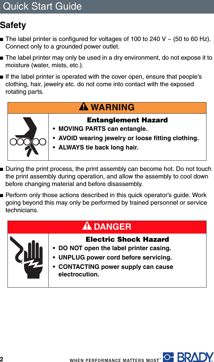 Quick Start Guide2Safety■The label printer is configured for voltages of 100 to 240 V ~ (50 to 60 Hz). Connect only to a grounded power outlet.■The label printer may only be used in a dry environment, do not expose it to moisture (water, mists, etc.).■If the label printer is operated with the cover open, ensure that people’s clothing, hair, jewelry etc. do not come into contact with the exposed rotating parts.■During the print process, the print assembly can become hot. Do not touch the print assembly during operation, and allow the assembly to cool down before changing material and before disassembly.■Perform only those actions described in this quick operator’s guide. Work going beyond this may only be performed by trained personnel or service technicians.A WARNINGEntanglement Hazard• MOVING PARTS can entangle.• AVOID wearing jewelry or loose fitting clothing.• ALWAYS tie back long hair.A DANGERElectric Shock Hazard• DO NOT open the label printer casing.• UNPLUG power cord before servicing.• CONTACTING power supply can cause electrocution.