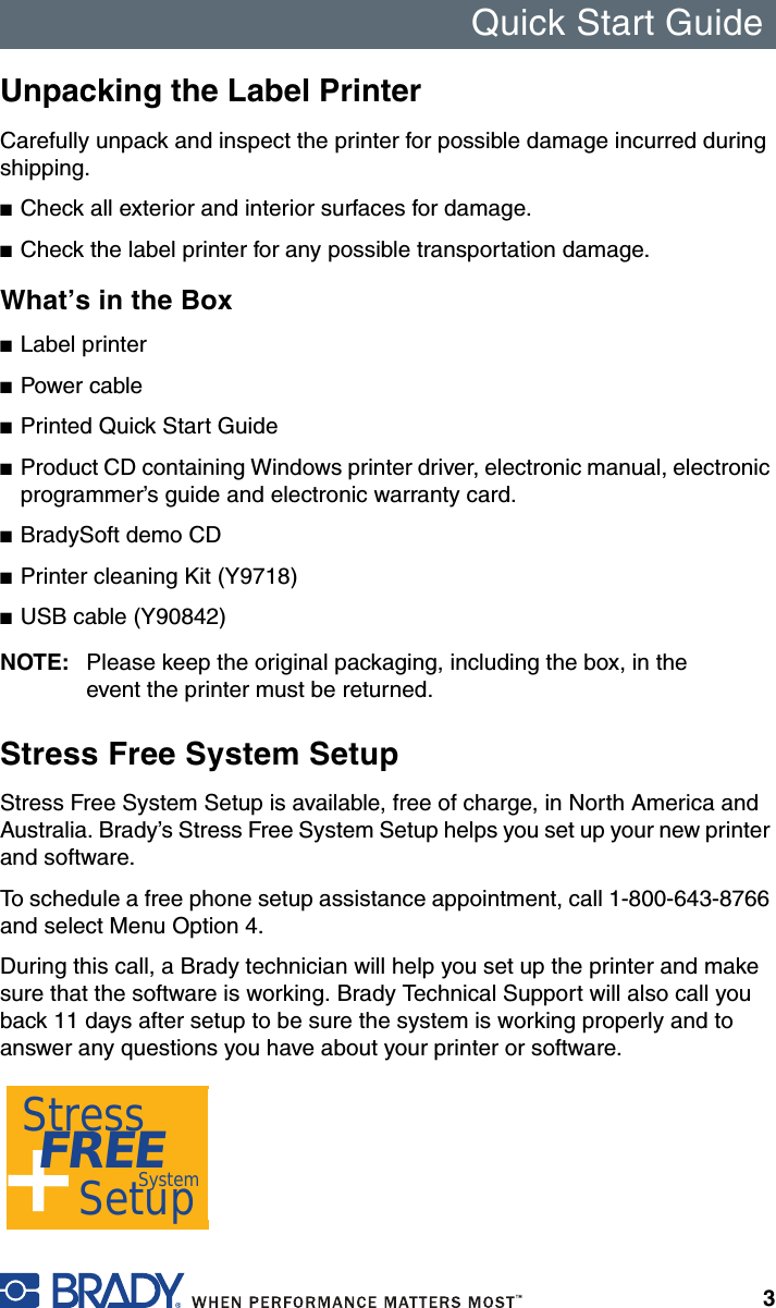 Quick Start Guide3Unpacking the Label PrinterCarefully unpack and inspect the printer for possible damage incurred during shipping.■Check all exterior and interior surfaces for damage.■Check the label printer for any possible transportation damage.What’s in the Box■Label printer■Power cable■Printed Quick Start Guide■Product CD containing Windows printer driver, electronic manual, electronic programmer’s guide and electronic warranty card.■BradySoft demo CD■Printer cleaning Kit (Y9718)■USB cable (Y90842)NOTE: Please keep the original packaging, including the box, in the event the printer must be returned.Stress Free System SetupStress Free System Setup is available, free of charge, in North America and Australia. Brady’s Stress Free System Setup helps you set up your new printer and software.To schedule a free phone setup assistance appointment, call 1-800-643-8766 and select Menu Option 4.During this call, a Brady technician will help you set up the printer and make sure that the software is working. Brady Technical Support will also call you back 11 days after setup to be sure the system is working properly and to answer any questions you have about your printer or software.+Stress FREE    SetupSystem