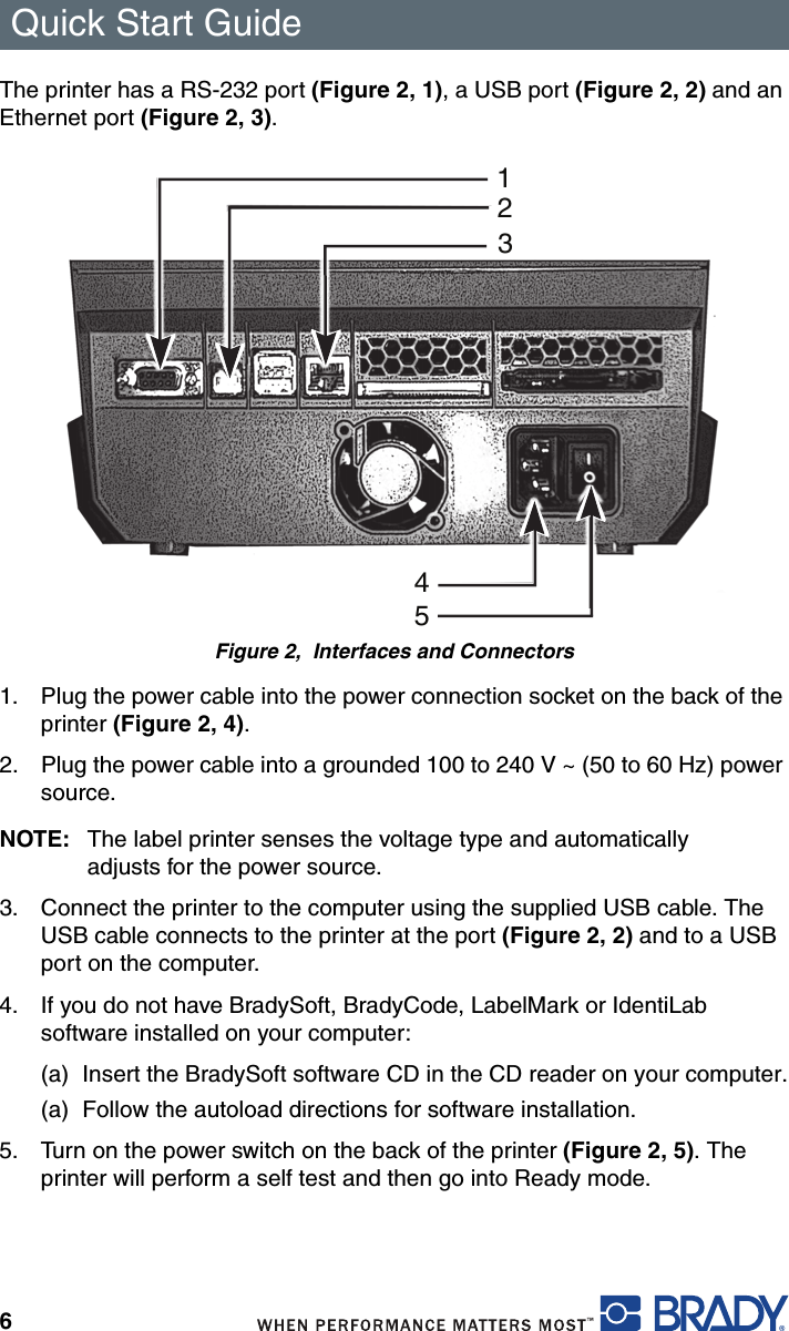 Quick Start Guide6The printer has a RS-232 port (Figure 2, 1), a USB port (Figure 2, 2) and an Ethernet port (Figure 2, 3).Figure 2,  Interfaces and Connectors1. Plug the power cable into the power connection socket on the back of the printer (Figure 2, 4).2. Plug the power cable into a grounded 100 to 240 V ~ (50 to 60 Hz) power source.NOTE: The label printer senses the voltage type and automatically adjusts for the power source.3. Connect the printer to the computer using the supplied USB cable. The USB cable connects to the printer at the port (Figure 2, 2) and to a USB port on the computer.4. If you do not have BradySoft, BradyCode, LabelMark or IdentiLab software installed on your computer:(a) Insert the BradySoft software CD in the CD reader on your computer.(a) Follow the autoload directions for software installation.5. Turn on the power switch on the back of the printer (Figure 2, 5). The printer will perform a self test and then go into Ready mode.12345