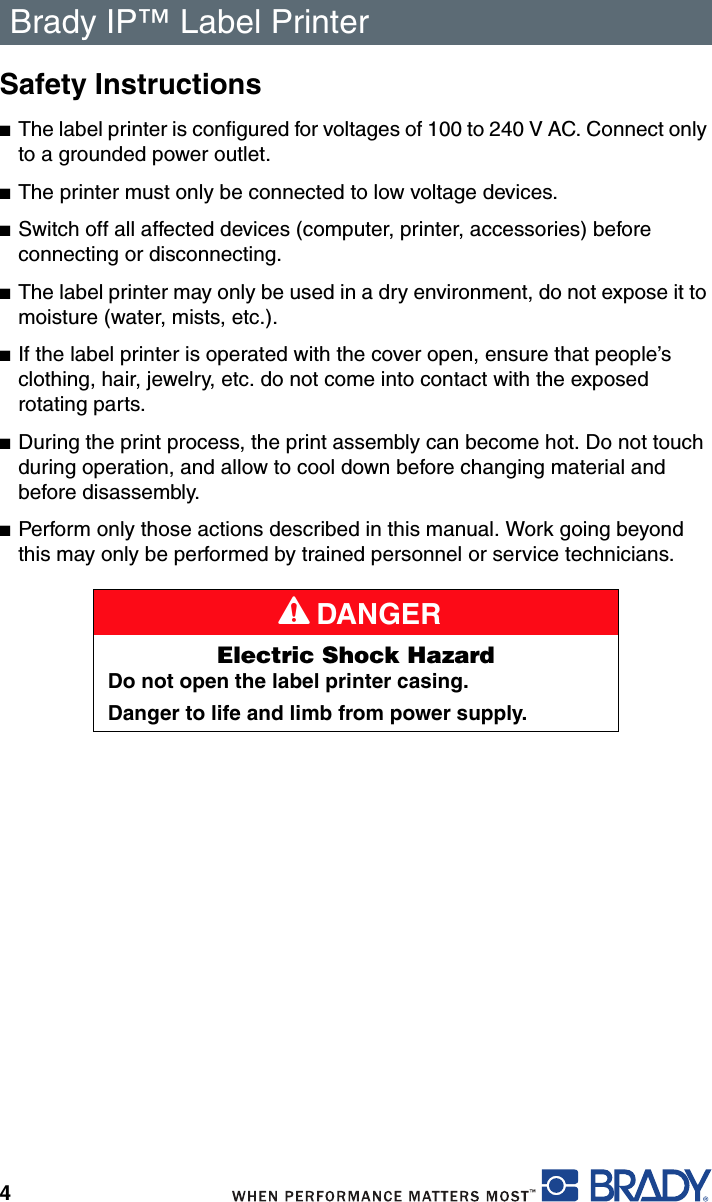 Brady IP™ Label Printer 4Safety Instructions■The label printer is configured for voltages of 100 to 240 V AC. Connect only to a grounded power outlet.■The printer must only be connected to low voltage devices.■Switch off all affected devices (computer, printer, accessories) before connecting or disconnecting.■The label printer may only be used in a dry environment, do not expose it to moisture (water, mists, etc.).■If the label printer is operated with the cover open, ensure that people’s clothing, hair, jewelry, etc. do not come into contact with the exposed rotating parts.■During the print process, the print assembly can become hot. Do not touch during operation, and allow to cool down before changing material and before disassembly.■Perform only those actions described in this manual. Work going beyond this may only be performed by trained personnel or service technicians.A DANGERElectric Shock HazardDo not open the label printer casing.Danger to life and limb from power supply.