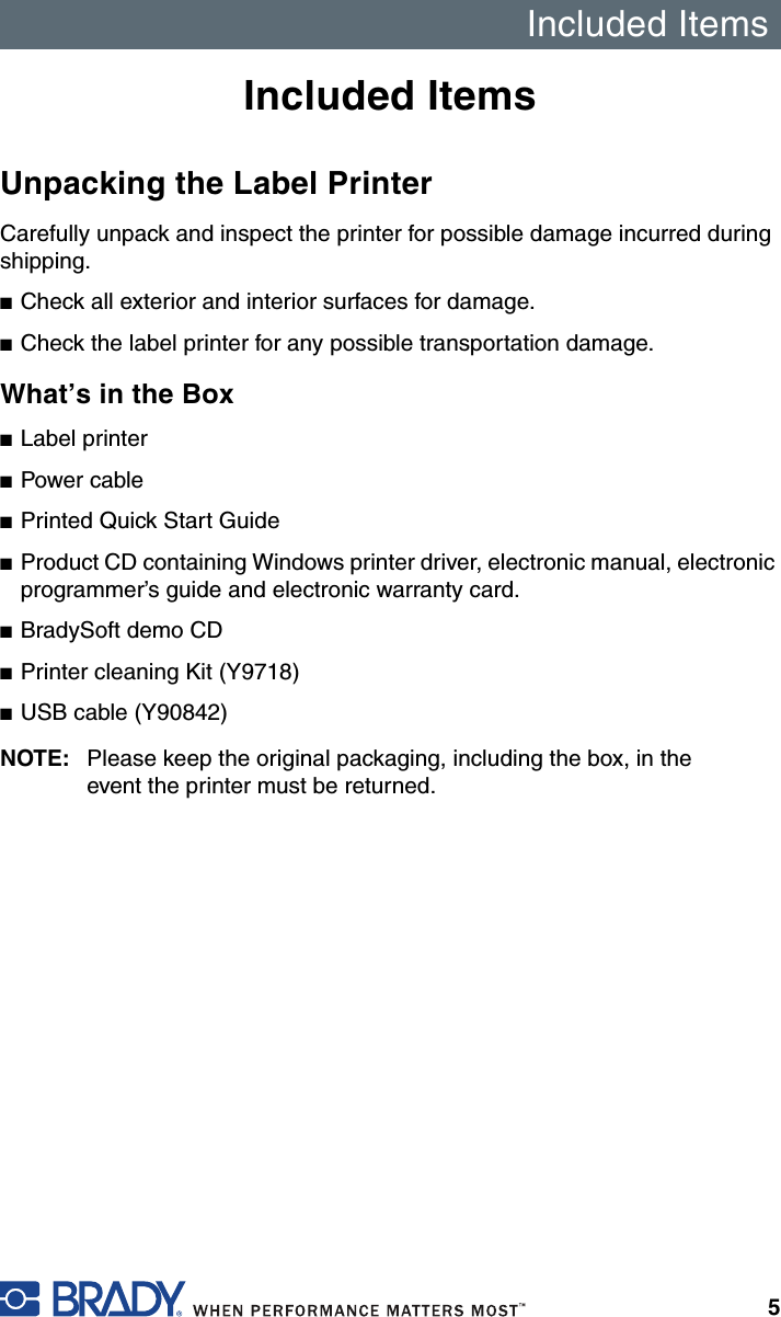 Included Items5Included ItemsUnpacking the Label PrinterCarefully unpack and inspect the printer for possible damage incurred during shipping.■Check all exterior and interior surfaces for damage.■Check the label printer for any possible transportation damage.What’s in the Box■Label printer■Power cable■Printed Quick Start Guide■Product CD containing Windows printer driver, electronic manual, electronic programmer’s guide and electronic warranty card.■BradySoft demo CD■Printer cleaning Kit (Y9718)■USB cable (Y90842)NOTE: Please keep the original packaging, including the box, in the event the printer must be returned.