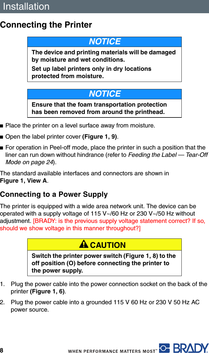 Installation8Connecting the Printer■Place the printer on a level surface away from moisture.■Open the label printer cover (Figure 1, 9).■For operation in Peel-off mode, place the printer in such a position that the liner can run down without hindrance (refer to Feeding the Label — Tear-Off Mode on page 24).The standard available interfaces and connectors are shown in Figure 1, View A.Connecting to a Power SupplyThe printer is equipped with a wide area network unit. The device can be operated with a supply voltage of 115 V~/60 Hz or 230 V~/50 Hz without adjustment. [BRADY: is the previous supply voltage statement correct? If so, should we show voltage in this manner throughout?]1. Plug the power cable into the power connection socket on the back of the printer (Figure 1, 6).2. Plug the power cable into a grounded 115 V 60 Hz or 230 V 50 Hz AC power source.NOTICEThe device and printing materials will be damaged by moisture and wet conditions.Set up label printers only in dry locations protected from moisture.NOTICEEnsure that the foam transportation protection has been removed from around the printhead.A CAUTIONSwitch the printer power switch (Figure 1, 8) to the off position (O) before connecting the printer to the power supply.