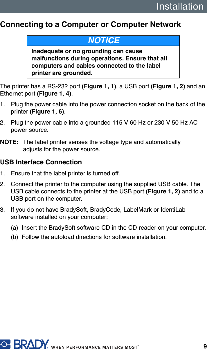 Installation9Connecting to a Computer or Computer NetworkThe printer has a RS-232 port (Figure 1, 1), a USB port (Figure 1, 2) and an Ethernet port (Figure 1, 4).1. Plug the power cable into the power connection socket on the back of the printer (Figure 1, 6).2. Plug the power cable into a grounded 115 V 60 Hz or 230 V 50 Hz AC power source.NOTE: The label printer senses the voltage type and automatically adjusts for the power source.USB Interface Connection1. Ensure that the label printer is turned off.2. Connect the printer to the computer using the supplied USB cable. The USB cable connects to the printer at the USB port (Figure 1, 2) and to a USB port on the computer.3. If you do not have BradySoft, BradyCode, LabelMark or IdentiLab software installed on your computer:(a) Insert the BradySoft software CD in the CD reader on your computer.(b) Follow the autoload directions for software installation.NOTICEInadequate or no grounding can cause malfunctions during operations. Ensure that all computers and cables connected to the label printer are grounded.