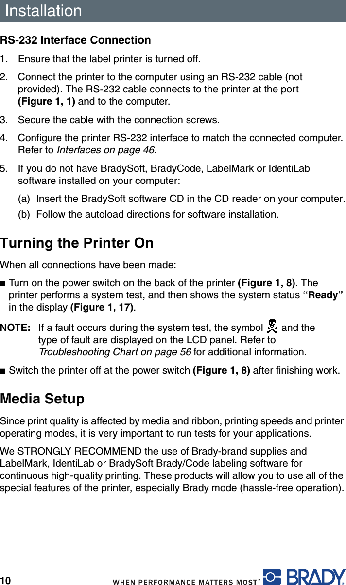 Installation10RS-232 Interface Connection1. Ensure that the label printer is turned off.2. Connect the printer to the computer using an RS-232 cable (not provided). The RS-232 cable connects to the printer at the port (Figure 1, 1) and to the computer.3. Secure the cable with the connection screws.4. Configure the printer RS-232 interface to match the connected computer. Refer to Interfaces on page 46.5. If you do not have BradySoft, BradyCode, LabelMark or IdentiLab software installed on your computer:(a) Insert the BradySoft software CD in the CD reader on your computer.(b) Follow the autoload directions for software installation.Turning the Printer OnWhen all connections have been made:■Turn on the power switch on the back of the printer (Figure 1, 8). The printer performs a system test, and then shows the system status “Ready” in the display (Figure 1, 17).NOTE: If a fault occurs during the system test, the symbol   and the type of fault are displayed on the LCD panel. Refer to Troubleshooting Chart on page 56 for additional information.■Switch the printer off at the power switch (Figure 1, 8) after finishing work.Media SetupSince print quality is affected by media and ribbon, printing speeds and printer operating modes, it is very important to run tests for your applications.We STRONGLY RECOMMEND the use of Brady-brand supplies and LabelMark, IdentiLab or BradySoft Brady/Code labeling software for continuous high-quality printing. These products will allow you to use all of the special features of the printer, especially Brady mode (hassle-free operation).