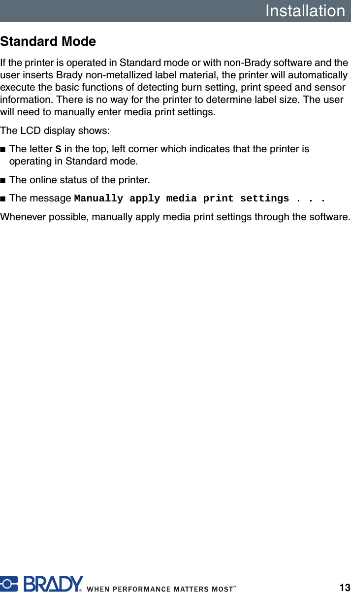 Installation13Standard ModeIf the printer is operated in Standard mode or with non-Brady software and the user inserts Brady non-metallized label material, the printer will automatically execute the basic functions of detecting burn setting, print speed and sensor information. There is no way for the printer to determine label size. The user will need to manually enter media print settings.The LCD display shows:■The letter S in the top, left corner which indicates that the printer is operating in Standard mode.■The online status of the printer.■The message Manually apply media print settings . . .Whenever possible, manually apply media print settings through the software.