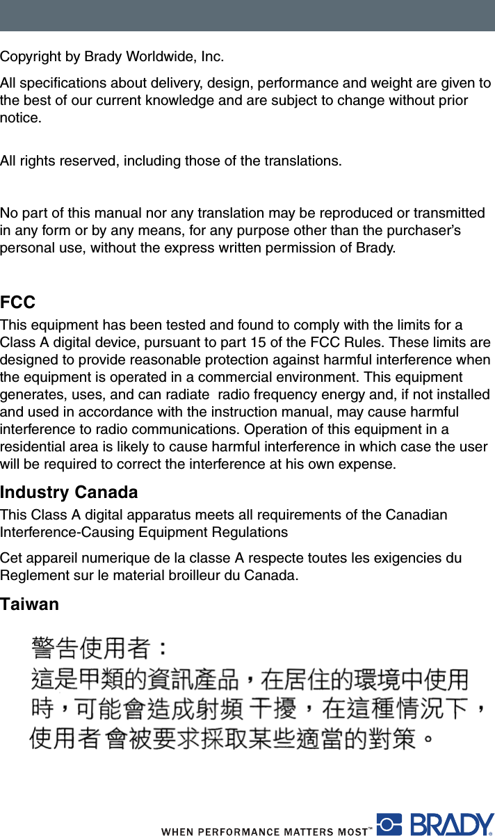 Copyright by Brady Worldwide, Inc.All specifications about delivery, design, performance and weight are given to the best of our current knowledge and are subject to change without prior notice. All rights reserved, including those of the translations.No part of this manual nor any translation may be reproduced or transmitted in any form or by any means, for any purpose other than the purchaser’s personal use, without the express written permission of Brady.FCCThis equipment has been tested and found to comply with the limits for a Class A digital device, pursuant to part 15 of the FCC Rules. These limits are designed to provide reasonable protection against harmful interference when the equipment is operated in a commercial environment. This equipment generates, uses, and can radiate  radio frequency energy and, if not installed and used in accordance with the instruction manual, may cause harmful interference to radio communications. Operation of this equipment in a residential area is likely to cause harmful interference in which case the user will be required to correct the interference at his own expense.Industry CanadaThis Class A digital apparatus meets all requirements of the Canadian Interference-Causing Equipment RegulationsCet appareil numerique de la classe A respecte toutes les exigencies du Reglement sur le material broilleur du Canada.Taiwan